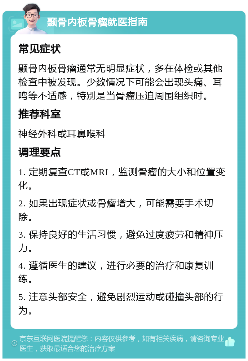 颞骨内板骨瘤就医指南 常见症状 颞骨内板骨瘤通常无明显症状，多在体检或其他检查中被发现。少数情况下可能会出现头痛、耳鸣等不适感，特别是当骨瘤压迫周围组织时。 推荐科室 神经外科或耳鼻喉科 调理要点 1. 定期复查CT或MRI，监测骨瘤的大小和位置变化。 2. 如果出现症状或骨瘤增大，可能需要手术切除。 3. 保持良好的生活习惯，避免过度疲劳和精神压力。 4. 遵循医生的建议，进行必要的治疗和康复训练。 5. 注意头部安全，避免剧烈运动或碰撞头部的行为。