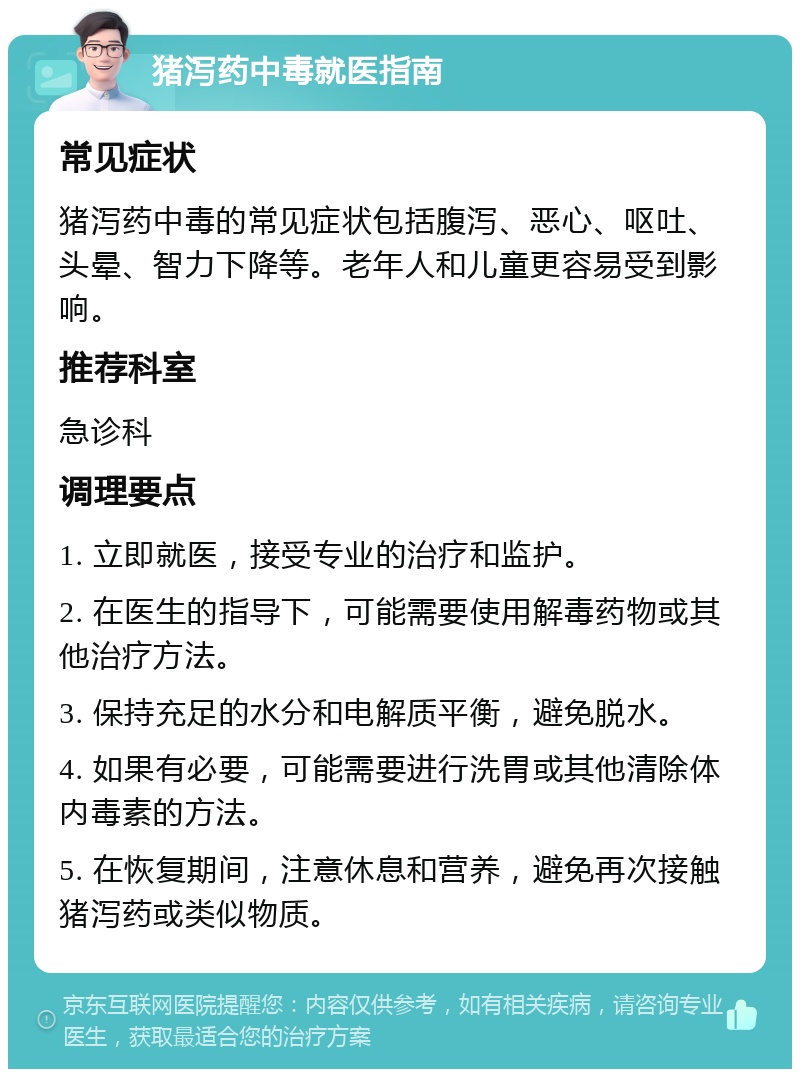 猪泻药中毒就医指南 常见症状 猪泻药中毒的常见症状包括腹泻、恶心、呕吐、头晕、智力下降等。老年人和儿童更容易受到影响。 推荐科室 急诊科 调理要点 1. 立即就医，接受专业的治疗和监护。 2. 在医生的指导下，可能需要使用解毒药物或其他治疗方法。 3. 保持充足的水分和电解质平衡，避免脱水。 4. 如果有必要，可能需要进行洗胃或其他清除体内毒素的方法。 5. 在恢复期间，注意休息和营养，避免再次接触猪泻药或类似物质。