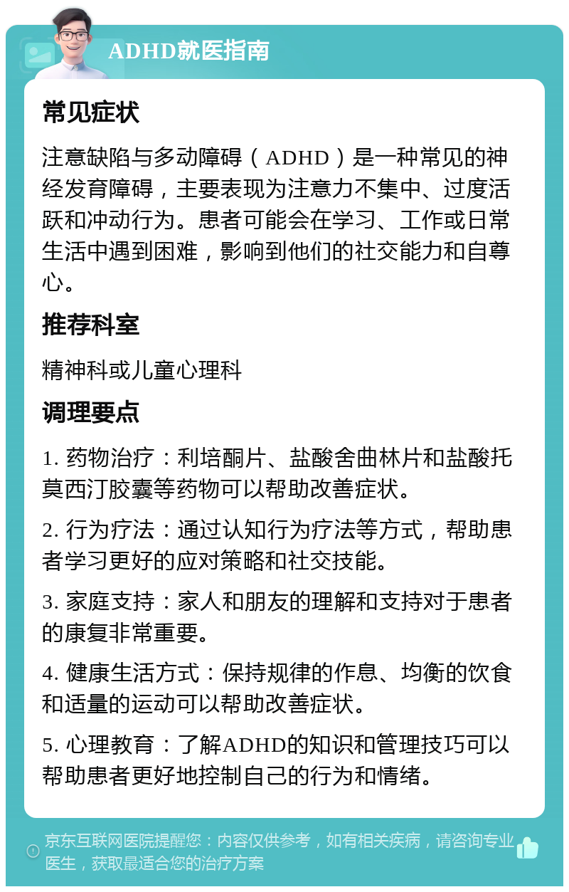 ADHD就医指南 常见症状 注意缺陷与多动障碍（ADHD）是一种常见的神经发育障碍，主要表现为注意力不集中、过度活跃和冲动行为。患者可能会在学习、工作或日常生活中遇到困难，影响到他们的社交能力和自尊心。 推荐科室 精神科或儿童心理科 调理要点 1. 药物治疗：利培酮片、盐酸舍曲林片和盐酸托莫西汀胶囊等药物可以帮助改善症状。 2. 行为疗法：通过认知行为疗法等方式，帮助患者学习更好的应对策略和社交技能。 3. 家庭支持：家人和朋友的理解和支持对于患者的康复非常重要。 4. 健康生活方式：保持规律的作息、均衡的饮食和适量的运动可以帮助改善症状。 5. 心理教育：了解ADHD的知识和管理技巧可以帮助患者更好地控制自己的行为和情绪。