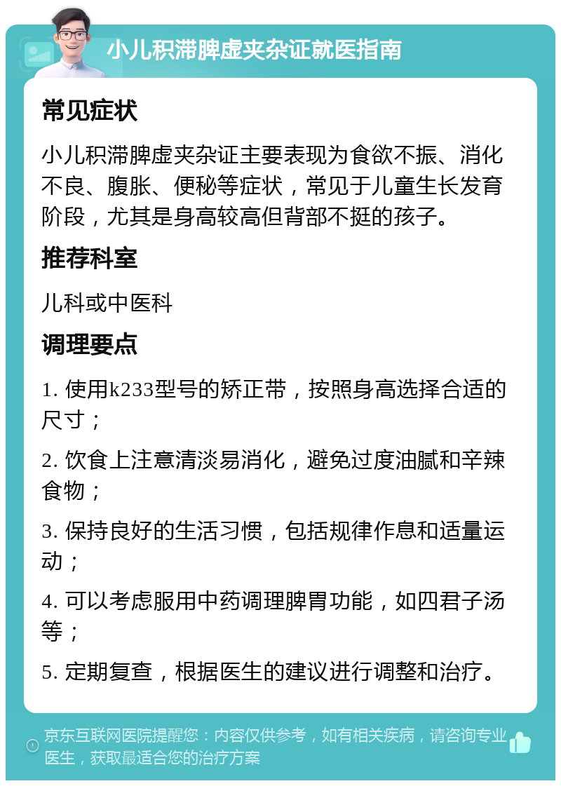 小儿积滞脾虚夹杂证就医指南 常见症状 小儿积滞脾虚夹杂证主要表现为食欲不振、消化不良、腹胀、便秘等症状，常见于儿童生长发育阶段，尤其是身高较高但背部不挺的孩子。 推荐科室 儿科或中医科 调理要点 1. 使用k233型号的矫正带，按照身高选择合适的尺寸； 2. 饮食上注意清淡易消化，避免过度油腻和辛辣食物； 3. 保持良好的生活习惯，包括规律作息和适量运动； 4. 可以考虑服用中药调理脾胃功能，如四君子汤等； 5. 定期复查，根据医生的建议进行调整和治疗。