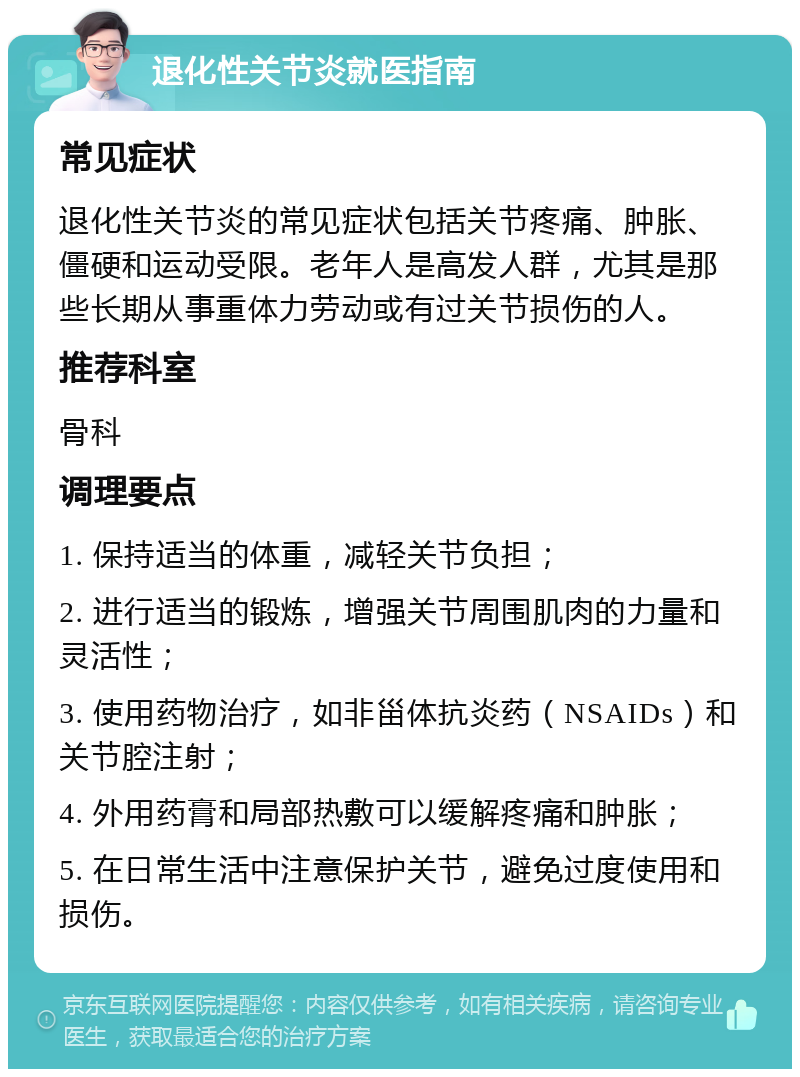 退化性关节炎就医指南 常见症状 退化性关节炎的常见症状包括关节疼痛、肿胀、僵硬和运动受限。老年人是高发人群，尤其是那些长期从事重体力劳动或有过关节损伤的人。 推荐科室 骨科 调理要点 1. 保持适当的体重，减轻关节负担； 2. 进行适当的锻炼，增强关节周围肌肉的力量和灵活性； 3. 使用药物治疗，如非甾体抗炎药（NSAIDs）和关节腔注射； 4. 外用药膏和局部热敷可以缓解疼痛和肿胀； 5. 在日常生活中注意保护关节，避免过度使用和损伤。