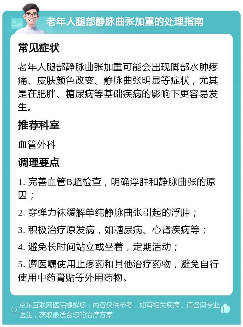 老年人腿部静脉曲张加重的处理指南 常见症状 老年人腿部静脉曲张加重可能会出现脚部水肿疼痛、皮肤颜色改变、静脉曲张明显等症状，尤其是在肥胖、糖尿病等基础疾病的影响下更容易发生。 推荐科室 血管外科 调理要点 1. 完善血管B超检查，明确浮肿和静脉曲张的原因； 2. 穿弹力袜缓解单纯静脉曲张引起的浮肿； 3. 积极治疗原发病，如糖尿病、心肾疾病等； 4. 避免长时间站立或坐着，定期活动； 5. 遵医嘱使用止疼药和其他治疗药物，避免自行使用中药膏贴等外用药物。