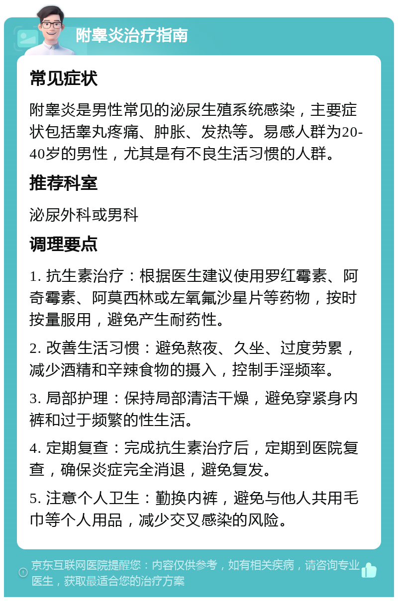 附睾炎治疗指南 常见症状 附睾炎是男性常见的泌尿生殖系统感染，主要症状包括睾丸疼痛、肿胀、发热等。易感人群为20-40岁的男性，尤其是有不良生活习惯的人群。 推荐科室 泌尿外科或男科 调理要点 1. 抗生素治疗：根据医生建议使用罗红霉素、阿奇霉素、阿莫西林或左氧氟沙星片等药物，按时按量服用，避免产生耐药性。 2. 改善生活习惯：避免熬夜、久坐、过度劳累，减少酒精和辛辣食物的摄入，控制手淫频率。 3. 局部护理：保持局部清洁干燥，避免穿紧身内裤和过于频繁的性生活。 4. 定期复查：完成抗生素治疗后，定期到医院复查，确保炎症完全消退，避免复发。 5. 注意个人卫生：勤换内裤，避免与他人共用毛巾等个人用品，减少交叉感染的风险。