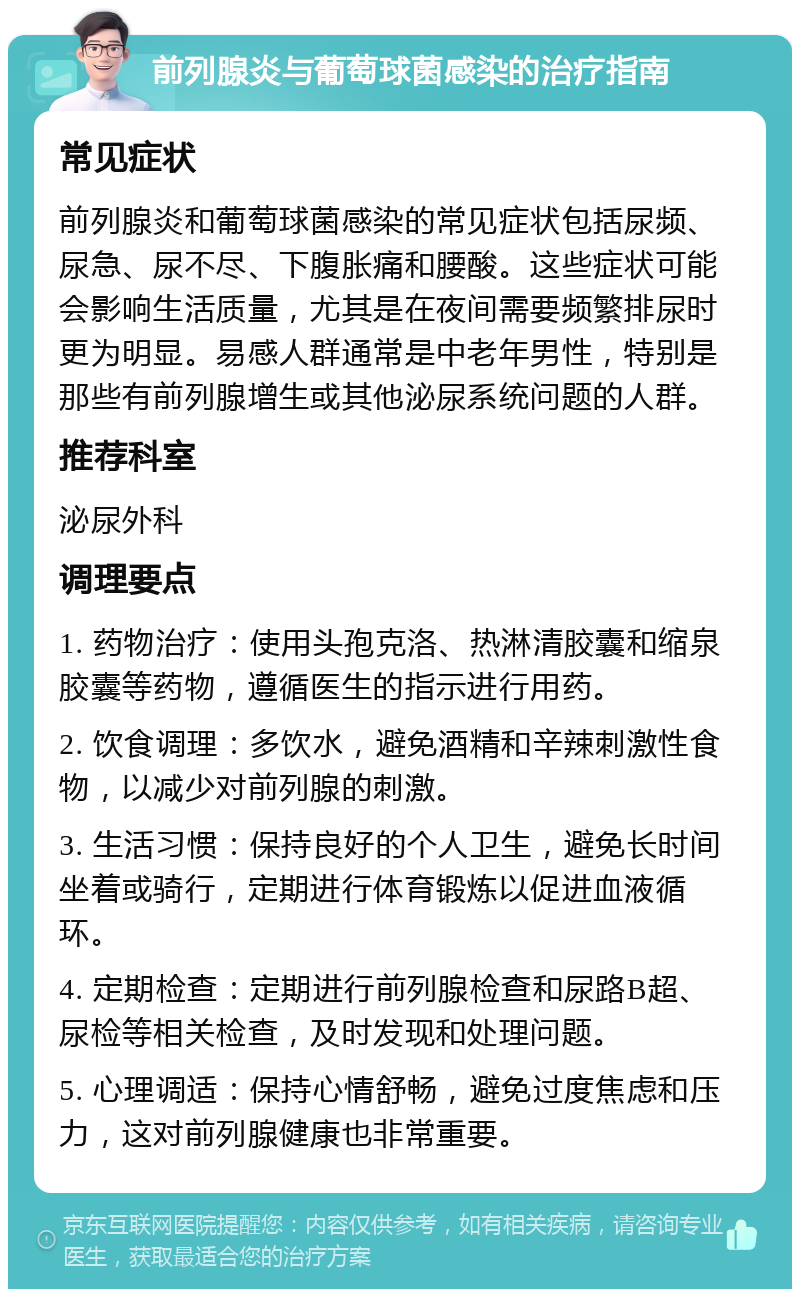 前列腺炎与葡萄球菌感染的治疗指南 常见症状 前列腺炎和葡萄球菌感染的常见症状包括尿频、尿急、尿不尽、下腹胀痛和腰酸。这些症状可能会影响生活质量，尤其是在夜间需要频繁排尿时更为明显。易感人群通常是中老年男性，特别是那些有前列腺增生或其他泌尿系统问题的人群。 推荐科室 泌尿外科 调理要点 1. 药物治疗：使用头孢克洛、热淋清胶囊和缩泉胶囊等药物，遵循医生的指示进行用药。 2. 饮食调理：多饮水，避免酒精和辛辣刺激性食物，以减少对前列腺的刺激。 3. 生活习惯：保持良好的个人卫生，避免长时间坐着或骑行，定期进行体育锻炼以促进血液循环。 4. 定期检查：定期进行前列腺检查和尿路B超、尿检等相关检查，及时发现和处理问题。 5. 心理调适：保持心情舒畅，避免过度焦虑和压力，这对前列腺健康也非常重要。