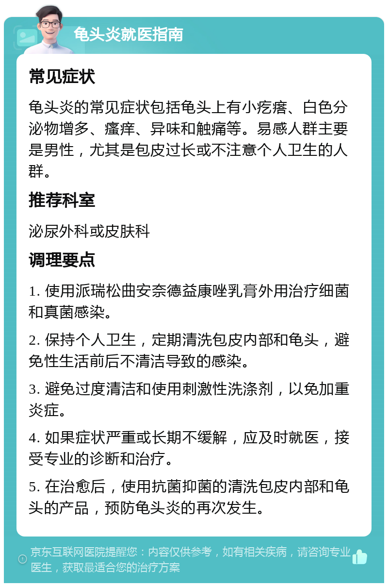 龟头炎就医指南 常见症状 龟头炎的常见症状包括龟头上有小疙瘩、白色分泌物增多、瘙痒、异味和触痛等。易感人群主要是男性，尤其是包皮过长或不注意个人卫生的人群。 推荐科室 泌尿外科或皮肤科 调理要点 1. 使用派瑞松曲安奈德益康唑乳膏外用治疗细菌和真菌感染。 2. 保持个人卫生，定期清洗包皮内部和龟头，避免性生活前后不清洁导致的感染。 3. 避免过度清洁和使用刺激性洗涤剂，以免加重炎症。 4. 如果症状严重或长期不缓解，应及时就医，接受专业的诊断和治疗。 5. 在治愈后，使用抗菌抑菌的清洗包皮内部和龟头的产品，预防龟头炎的再次发生。