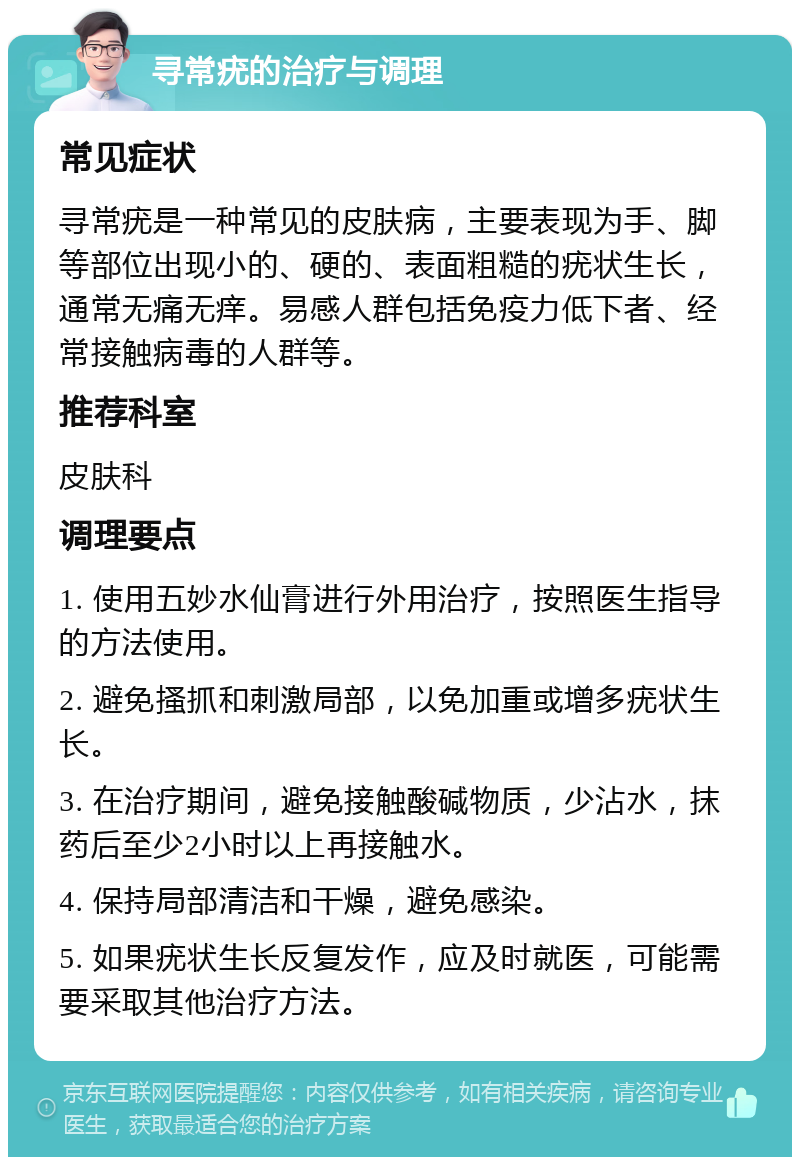 寻常疣的治疗与调理 常见症状 寻常疣是一种常见的皮肤病，主要表现为手、脚等部位出现小的、硬的、表面粗糙的疣状生长，通常无痛无痒。易感人群包括免疫力低下者、经常接触病毒的人群等。 推荐科室 皮肤科 调理要点 1. 使用五妙水仙膏进行外用治疗，按照医生指导的方法使用。 2. 避免搔抓和刺激局部，以免加重或增多疣状生长。 3. 在治疗期间，避免接触酸碱物质，少沾水，抹药后至少2小时以上再接触水。 4. 保持局部清洁和干燥，避免感染。 5. 如果疣状生长反复发作，应及时就医，可能需要采取其他治疗方法。