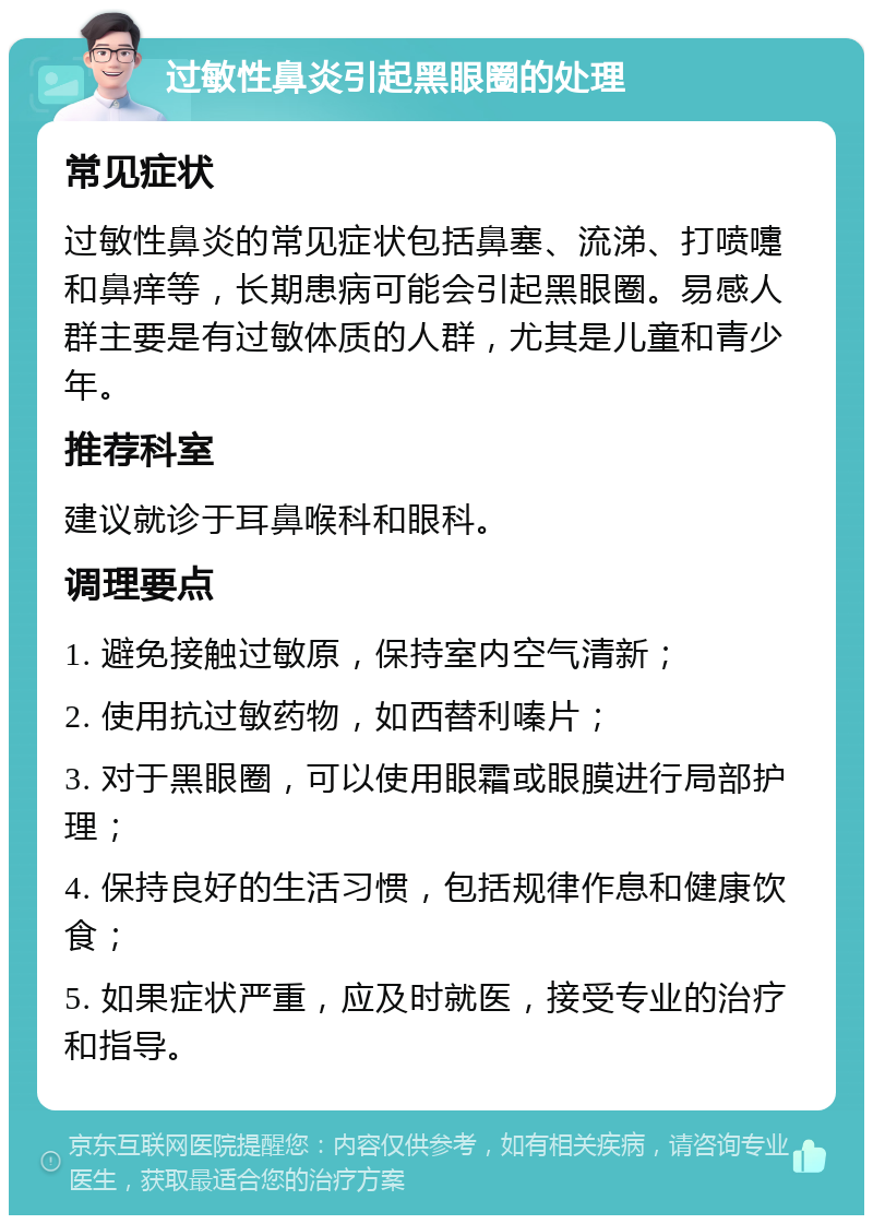 过敏性鼻炎引起黑眼圈的处理 常见症状 过敏性鼻炎的常见症状包括鼻塞、流涕、打喷嚏和鼻痒等，长期患病可能会引起黑眼圈。易感人群主要是有过敏体质的人群，尤其是儿童和青少年。 推荐科室 建议就诊于耳鼻喉科和眼科。 调理要点 1. 避免接触过敏原，保持室内空气清新； 2. 使用抗过敏药物，如西替利嗪片； 3. 对于黑眼圈，可以使用眼霜或眼膜进行局部护理； 4. 保持良好的生活习惯，包括规律作息和健康饮食； 5. 如果症状严重，应及时就医，接受专业的治疗和指导。