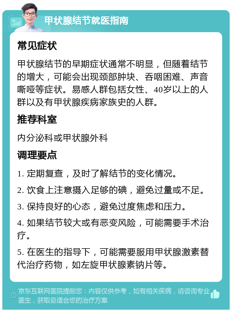 甲状腺结节就医指南 常见症状 甲状腺结节的早期症状通常不明显，但随着结节的增大，可能会出现颈部肿块、吞咽困难、声音嘶哑等症状。易感人群包括女性、40岁以上的人群以及有甲状腺疾病家族史的人群。 推荐科室 内分泌科或甲状腺外科 调理要点 1. 定期复查，及时了解结节的变化情况。 2. 饮食上注意摄入足够的碘，避免过量或不足。 3. 保持良好的心态，避免过度焦虑和压力。 4. 如果结节较大或有恶变风险，可能需要手术治疗。 5. 在医生的指导下，可能需要服用甲状腺激素替代治疗药物，如左旋甲状腺素钠片等。