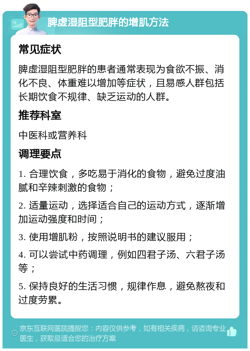 脾虚湿阻型肥胖的增肌方法 常见症状 脾虚湿阻型肥胖的患者通常表现为食欲不振、消化不良、体重难以增加等症状，且易感人群包括长期饮食不规律、缺乏运动的人群。 推荐科室 中医科或营养科 调理要点 1. 合理饮食，多吃易于消化的食物，避免过度油腻和辛辣刺激的食物； 2. 适量运动，选择适合自己的运动方式，逐渐增加运动强度和时间； 3. 使用增肌粉，按照说明书的建议服用； 4. 可以尝试中药调理，例如四君子汤、六君子汤等； 5. 保持良好的生活习惯，规律作息，避免熬夜和过度劳累。