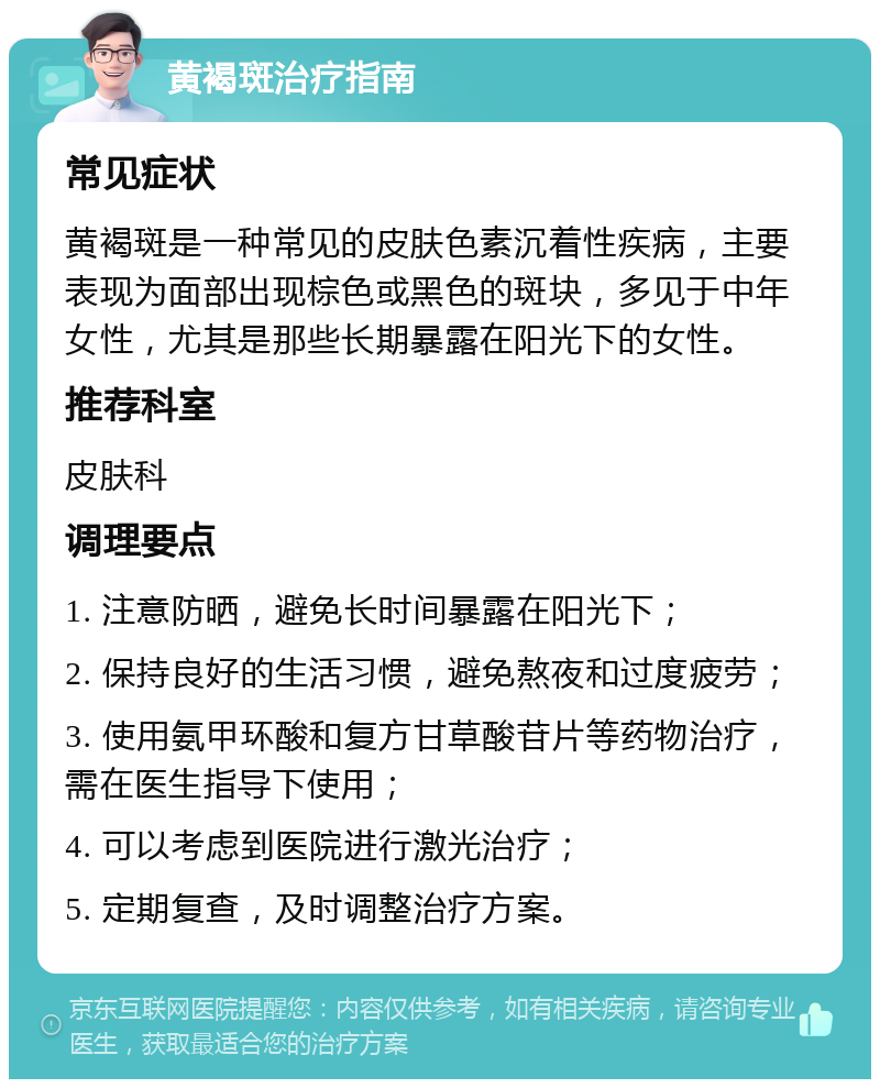 黄褐斑治疗指南 常见症状 黄褐斑是一种常见的皮肤色素沉着性疾病，主要表现为面部出现棕色或黑色的斑块，多见于中年女性，尤其是那些长期暴露在阳光下的女性。 推荐科室 皮肤科 调理要点 1. 注意防晒，避免长时间暴露在阳光下； 2. 保持良好的生活习惯，避免熬夜和过度疲劳； 3. 使用氨甲环酸和复方甘草酸苷片等药物治疗，需在医生指导下使用； 4. 可以考虑到医院进行激光治疗； 5. 定期复查，及时调整治疗方案。