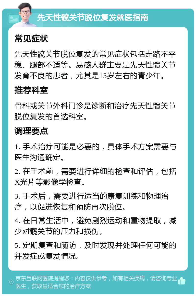 先天性髋关节脱位复发就医指南 常见症状 先天性髋关节脱位复发的常见症状包括走路不平稳、腿部不适等。易感人群主要是先天性髋关节发育不良的患者，尤其是15岁左右的青少年。 推荐科室 骨科或关节外科门诊是诊断和治疗先天性髋关节脱位复发的首选科室。 调理要点 1. 手术治疗可能是必要的，具体手术方案需要与医生沟通确定。 2. 在手术前，需要进行详细的检查和评估，包括X光片等影像学检查。 3. 手术后，需要进行适当的康复训练和物理治疗，以促进恢复和预防再次脱位。 4. 在日常生活中，避免剧烈运动和重物提取，减少对髋关节的压力和损伤。 5. 定期复查和随访，及时发现并处理任何可能的并发症或复发情况。