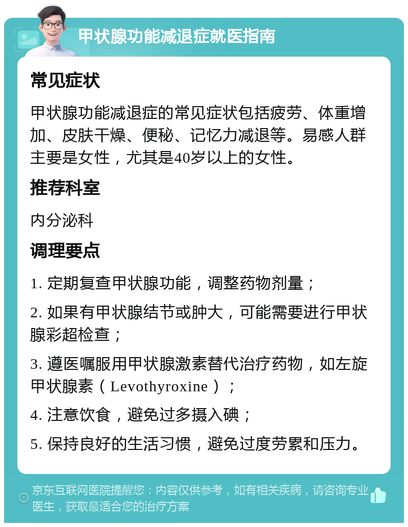 甲状腺功能减退症就医指南 常见症状 甲状腺功能减退症的常见症状包括疲劳、体重增加、皮肤干燥、便秘、记忆力减退等。易感人群主要是女性，尤其是40岁以上的女性。 推荐科室 内分泌科 调理要点 1. 定期复查甲状腺功能，调整药物剂量； 2. 如果有甲状腺结节或肿大，可能需要进行甲状腺彩超检查； 3. 遵医嘱服用甲状腺激素替代治疗药物，如左旋甲状腺素（Levothyroxine）； 4. 注意饮食，避免过多摄入碘； 5. 保持良好的生活习惯，避免过度劳累和压力。