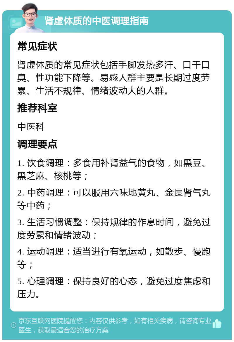 肾虚体质的中医调理指南 常见症状 肾虚体质的常见症状包括手脚发热多汗、口干口臭、性功能下降等。易感人群主要是长期过度劳累、生活不规律、情绪波动大的人群。 推荐科室 中医科 调理要点 1. 饮食调理：多食用补肾益气的食物，如黑豆、黑芝麻、核桃等； 2. 中药调理：可以服用六味地黄丸、金匮肾气丸等中药； 3. 生活习惯调整：保持规律的作息时间，避免过度劳累和情绪波动； 4. 运动调理：适当进行有氧运动，如散步、慢跑等； 5. 心理调理：保持良好的心态，避免过度焦虑和压力。