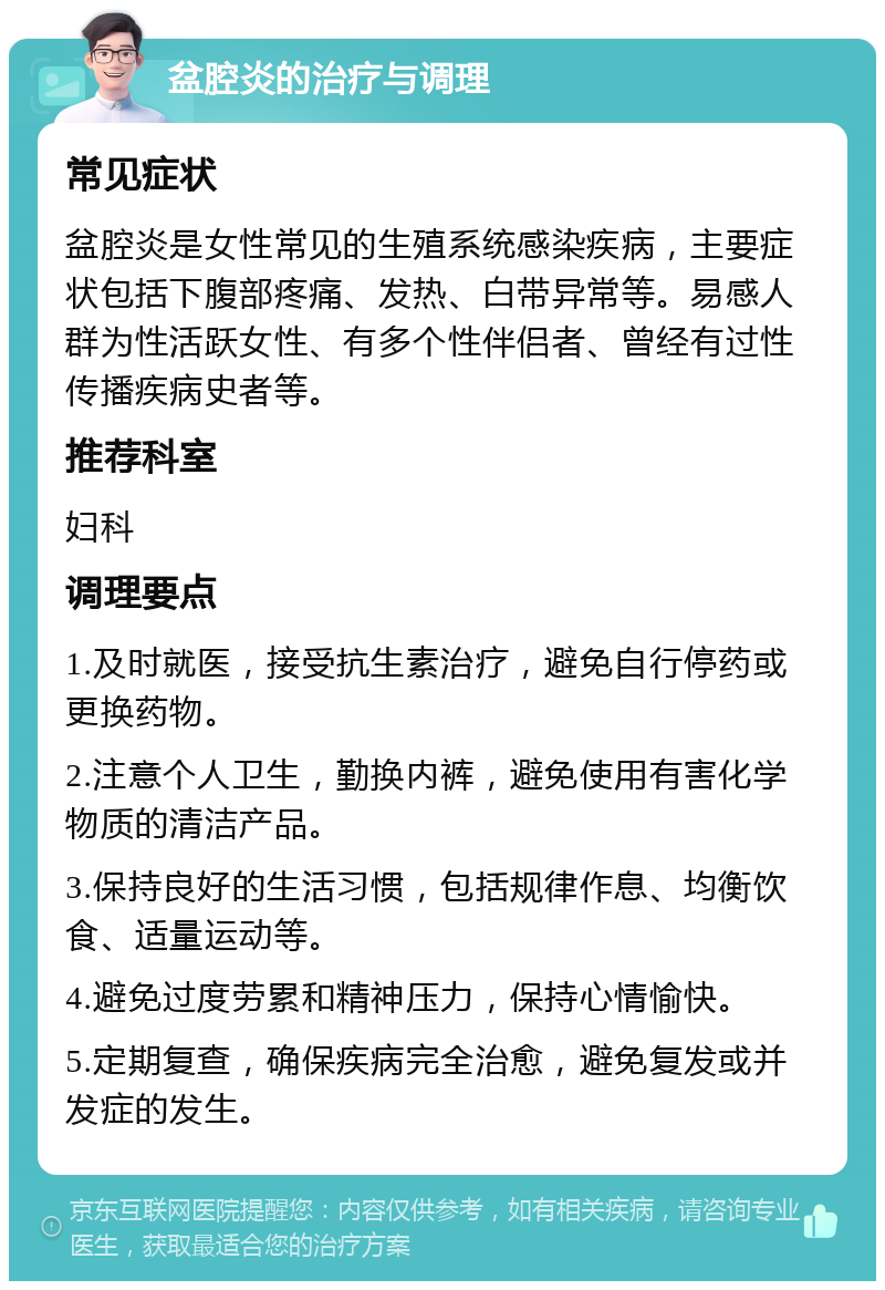 盆腔炎的治疗与调理 常见症状 盆腔炎是女性常见的生殖系统感染疾病，主要症状包括下腹部疼痛、发热、白带异常等。易感人群为性活跃女性、有多个性伴侣者、曾经有过性传播疾病史者等。 推荐科室 妇科 调理要点 1.及时就医，接受抗生素治疗，避免自行停药或更换药物。 2.注意个人卫生，勤换内裤，避免使用有害化学物质的清洁产品。 3.保持良好的生活习惯，包括规律作息、均衡饮食、适量运动等。 4.避免过度劳累和精神压力，保持心情愉快。 5.定期复查，确保疾病完全治愈，避免复发或并发症的发生。