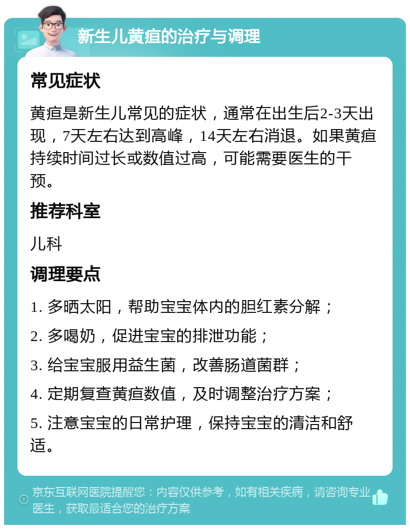 新生儿黄疸的治疗与调理 常见症状 黄疸是新生儿常见的症状，通常在出生后2-3天出现，7天左右达到高峰，14天左右消退。如果黄疸持续时间过长或数值过高，可能需要医生的干预。 推荐科室 儿科 调理要点 1. 多晒太阳，帮助宝宝体内的胆红素分解； 2. 多喝奶，促进宝宝的排泄功能； 3. 给宝宝服用益生菌，改善肠道菌群； 4. 定期复查黄疸数值，及时调整治疗方案； 5. 注意宝宝的日常护理，保持宝宝的清洁和舒适。