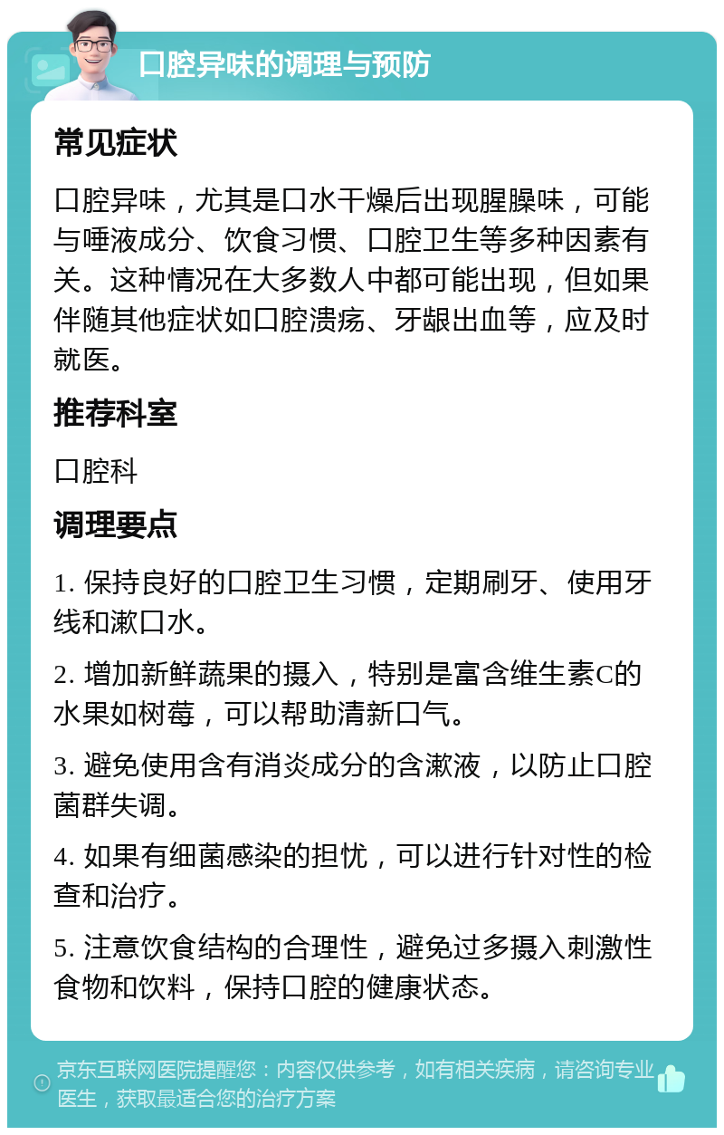 口腔异味的调理与预防 常见症状 口腔异味，尤其是口水干燥后出现腥臊味，可能与唾液成分、饮食习惯、口腔卫生等多种因素有关。这种情况在大多数人中都可能出现，但如果伴随其他症状如口腔溃疡、牙龈出血等，应及时就医。 推荐科室 口腔科 调理要点 1. 保持良好的口腔卫生习惯，定期刷牙、使用牙线和漱口水。 2. 增加新鲜蔬果的摄入，特别是富含维生素C的水果如树莓，可以帮助清新口气。 3. 避免使用含有消炎成分的含漱液，以防止口腔菌群失调。 4. 如果有细菌感染的担忧，可以进行针对性的检查和治疗。 5. 注意饮食结构的合理性，避免过多摄入刺激性食物和饮料，保持口腔的健康状态。