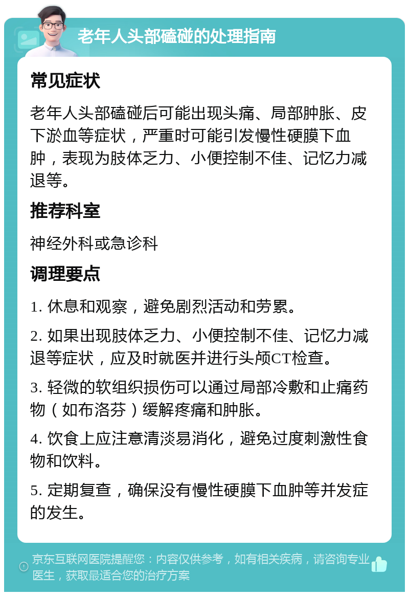 老年人头部磕碰的处理指南 常见症状 老年人头部磕碰后可能出现头痛、局部肿胀、皮下淤血等症状，严重时可能引发慢性硬膜下血肿，表现为肢体乏力、小便控制不佳、记忆力减退等。 推荐科室 神经外科或急诊科 调理要点 1. 休息和观察，避免剧烈活动和劳累。 2. 如果出现肢体乏力、小便控制不佳、记忆力减退等症状，应及时就医并进行头颅CT检查。 3. 轻微的软组织损伤可以通过局部冷敷和止痛药物（如布洛芬）缓解疼痛和肿胀。 4. 饮食上应注意清淡易消化，避免过度刺激性食物和饮料。 5. 定期复查，确保没有慢性硬膜下血肿等并发症的发生。