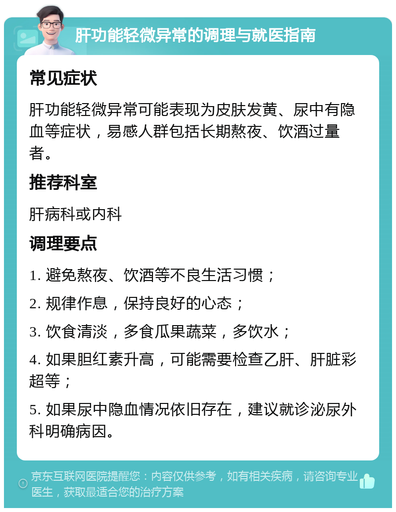 肝功能轻微异常的调理与就医指南 常见症状 肝功能轻微异常可能表现为皮肤发黄、尿中有隐血等症状，易感人群包括长期熬夜、饮酒过量者。 推荐科室 肝病科或内科 调理要点 1. 避免熬夜、饮酒等不良生活习惯； 2. 规律作息，保持良好的心态； 3. 饮食清淡，多食瓜果蔬菜，多饮水； 4. 如果胆红素升高，可能需要检查乙肝、肝脏彩超等； 5. 如果尿中隐血情况依旧存在，建议就诊泌尿外科明确病因。