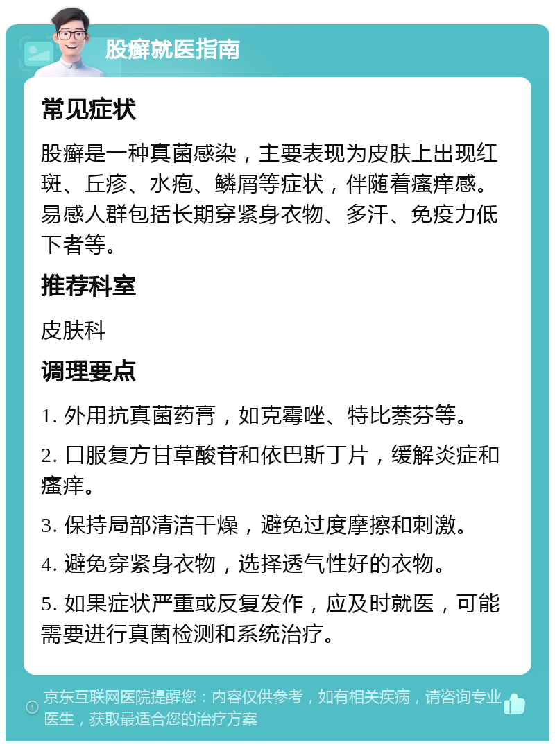 股癣就医指南 常见症状 股癣是一种真菌感染，主要表现为皮肤上出现红斑、丘疹、水疱、鳞屑等症状，伴随着瘙痒感。易感人群包括长期穿紧身衣物、多汗、免疫力低下者等。 推荐科室 皮肤科 调理要点 1. 外用抗真菌药膏，如克霉唑、特比萘芬等。 2. 口服复方甘草酸苷和依巴斯丁片，缓解炎症和瘙痒。 3. 保持局部清洁干燥，避免过度摩擦和刺激。 4. 避免穿紧身衣物，选择透气性好的衣物。 5. 如果症状严重或反复发作，应及时就医，可能需要进行真菌检测和系统治疗。