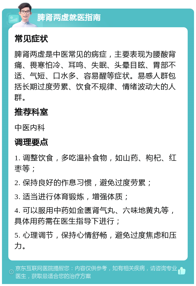 脾肾两虚就医指南 常见症状 脾肾两虚是中医常见的病症，主要表现为腰酸背痛、畏寒怕冷、耳鸣、失眠、头晕目眩、胃部不适、气短、口水多、容易醒等症状。易感人群包括长期过度劳累、饮食不规律、情绪波动大的人群。 推荐科室 中医内科 调理要点 1. 调整饮食，多吃温补食物，如山药、枸杞、红枣等； 2. 保持良好的作息习惯，避免过度劳累； 3. 适当进行体育锻炼，增强体质； 4. 可以服用中药如金匮肾气丸、六味地黄丸等，具体用药需在医生指导下进行； 5. 心理调节，保持心情舒畅，避免过度焦虑和压力。