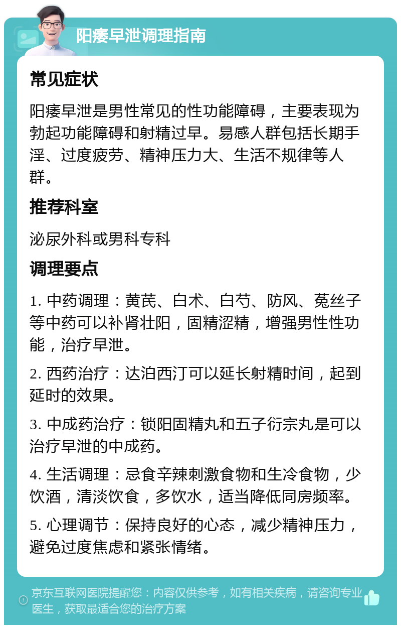 阳痿早泄调理指南 常见症状 阳痿早泄是男性常见的性功能障碍，主要表现为勃起功能障碍和射精过早。易感人群包括长期手淫、过度疲劳、精神压力大、生活不规律等人群。 推荐科室 泌尿外科或男科专科 调理要点 1. 中药调理：黄芪、白术、白芍、防风、菟丝子等中药可以补肾壮阳，固精涩精，增强男性性功能，治疗早泄。 2. 西药治疗：达泊西汀可以延长射精时间，起到延时的效果。 3. 中成药治疗：锁阳固精丸和五子衍宗丸是可以治疗早泄的中成药。 4. 生活调理：忌食辛辣刺激食物和生冷食物，少饮酒，清淡饮食，多饮水，适当降低同房频率。 5. 心理调节：保持良好的心态，减少精神压力，避免过度焦虑和紧张情绪。