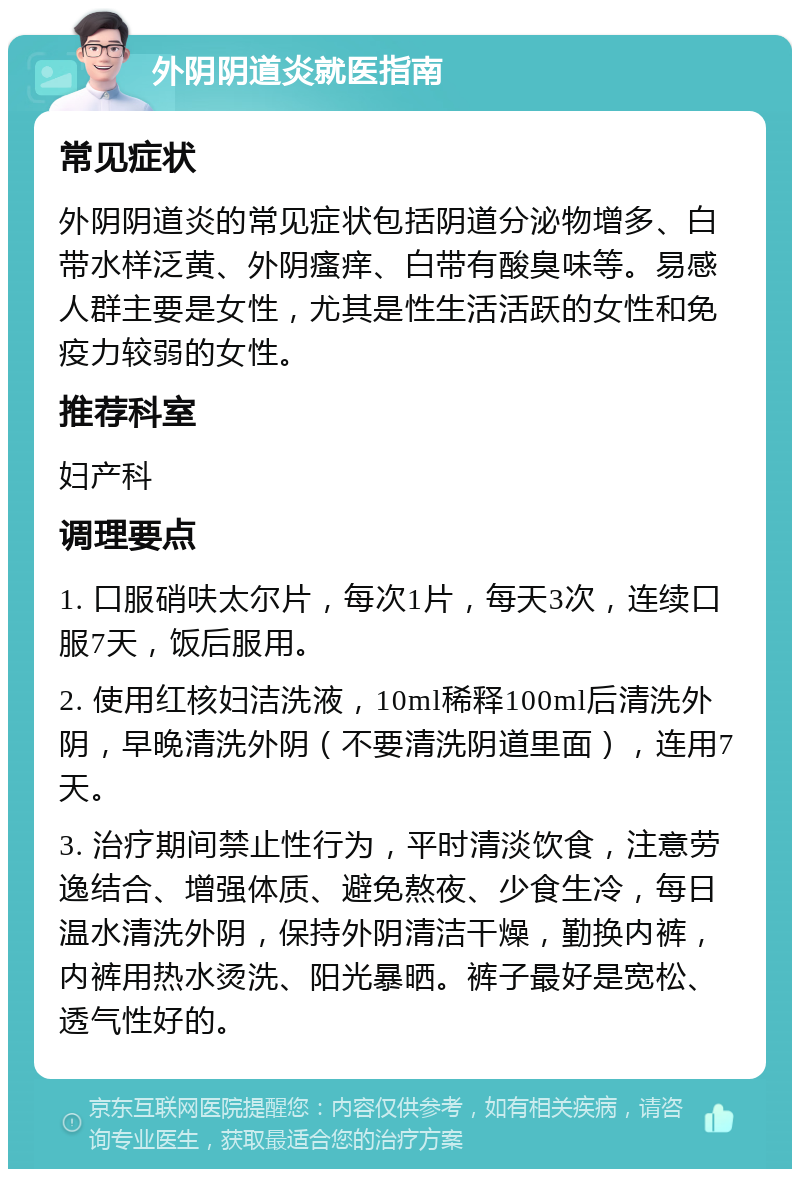 外阴阴道炎就医指南 常见症状 外阴阴道炎的常见症状包括阴道分泌物增多、白带水样泛黄、外阴瘙痒、白带有酸臭味等。易感人群主要是女性，尤其是性生活活跃的女性和免疫力较弱的女性。 推荐科室 妇产科 调理要点 1. 口服硝呋太尔片，每次1片，每天3次，连续口服7天，饭后服用。 2. 使用红核妇洁洗液，10ml稀释100ml后清洗外阴，早晚清洗外阴（不要清洗阴道里面），连用7天。 3. 治疗期间禁止性行为，平时清淡饮食，注意劳逸结合、增强体质、避免熬夜、少食生冷，每日温水清洗外阴，保持外阴清洁干燥，勤换内裤，内裤用热水烫洗、阳光暴晒。裤子最好是宽松、透气性好的。