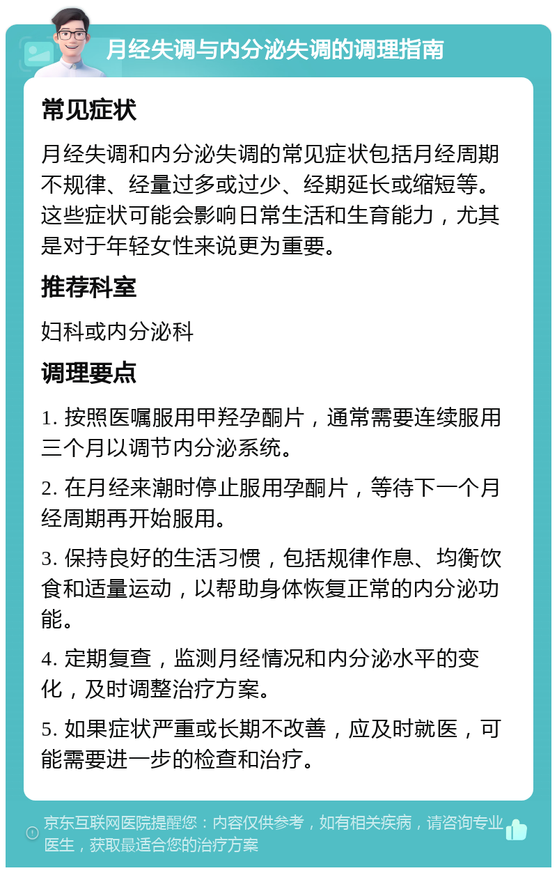 月经失调与内分泌失调的调理指南 常见症状 月经失调和内分泌失调的常见症状包括月经周期不规律、经量过多或过少、经期延长或缩短等。这些症状可能会影响日常生活和生育能力，尤其是对于年轻女性来说更为重要。 推荐科室 妇科或内分泌科 调理要点 1. 按照医嘱服用甲羟孕酮片，通常需要连续服用三个月以调节内分泌系统。 2. 在月经来潮时停止服用孕酮片，等待下一个月经周期再开始服用。 3. 保持良好的生活习惯，包括规律作息、均衡饮食和适量运动，以帮助身体恢复正常的内分泌功能。 4. 定期复查，监测月经情况和内分泌水平的变化，及时调整治疗方案。 5. 如果症状严重或长期不改善，应及时就医，可能需要进一步的检查和治疗。