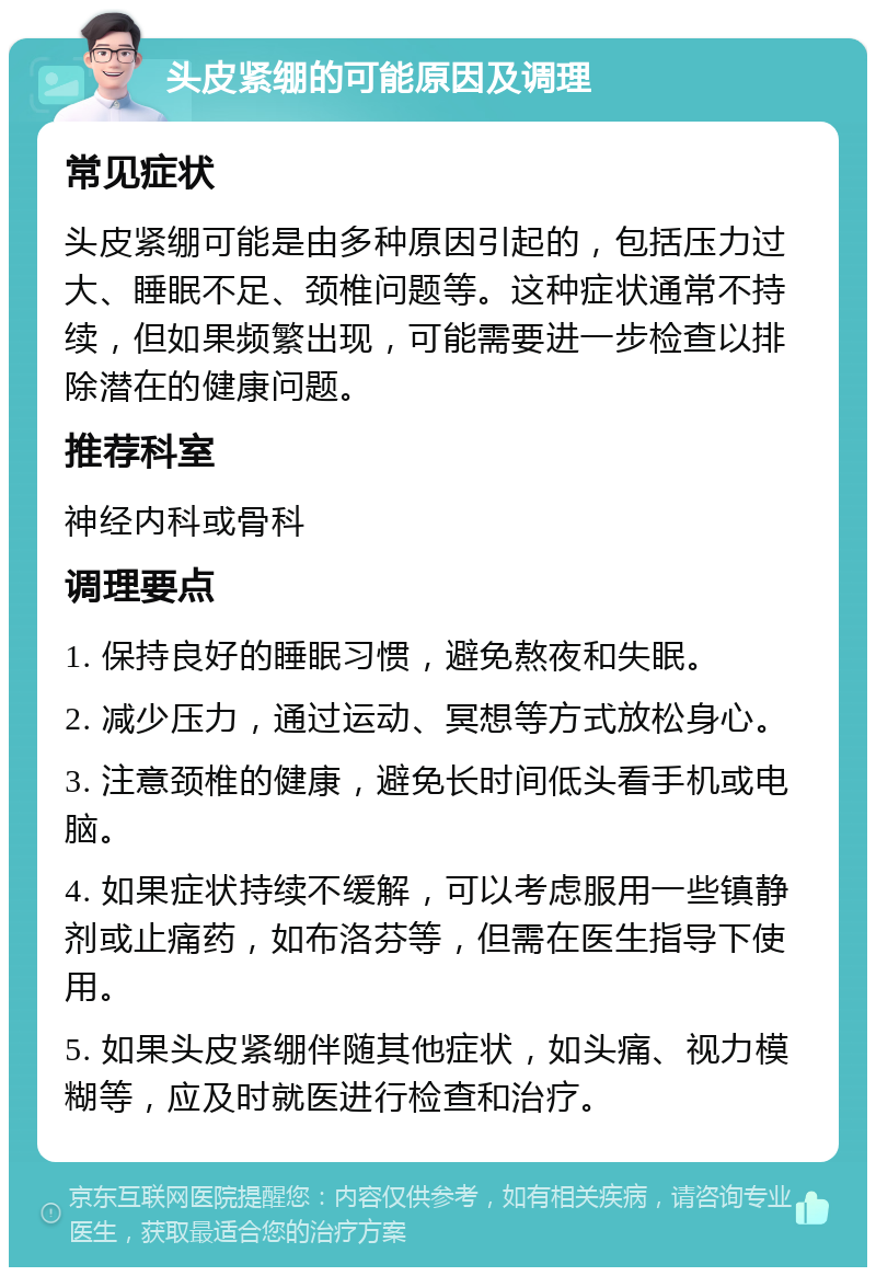 头皮紧绷的可能原因及调理 常见症状 头皮紧绷可能是由多种原因引起的，包括压力过大、睡眠不足、颈椎问题等。这种症状通常不持续，但如果频繁出现，可能需要进一步检查以排除潜在的健康问题。 推荐科室 神经内科或骨科 调理要点 1. 保持良好的睡眠习惯，避免熬夜和失眠。 2. 减少压力，通过运动、冥想等方式放松身心。 3. 注意颈椎的健康，避免长时间低头看手机或电脑。 4. 如果症状持续不缓解，可以考虑服用一些镇静剂或止痛药，如布洛芬等，但需在医生指导下使用。 5. 如果头皮紧绷伴随其他症状，如头痛、视力模糊等，应及时就医进行检查和治疗。