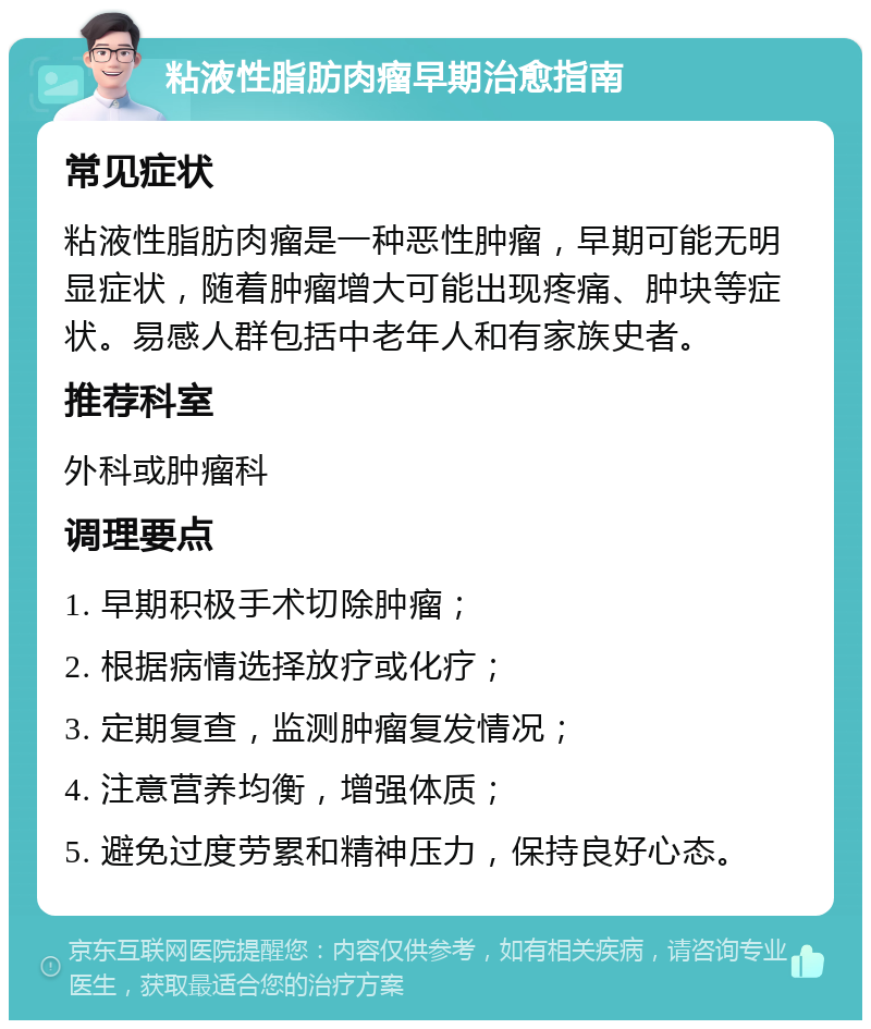 粘液性脂肪肉瘤早期治愈指南 常见症状 粘液性脂肪肉瘤是一种恶性肿瘤，早期可能无明显症状，随着肿瘤增大可能出现疼痛、肿块等症状。易感人群包括中老年人和有家族史者。 推荐科室 外科或肿瘤科 调理要点 1. 早期积极手术切除肿瘤； 2. 根据病情选择放疗或化疗； 3. 定期复查，监测肿瘤复发情况； 4. 注意营养均衡，增强体质； 5. 避免过度劳累和精神压力，保持良好心态。