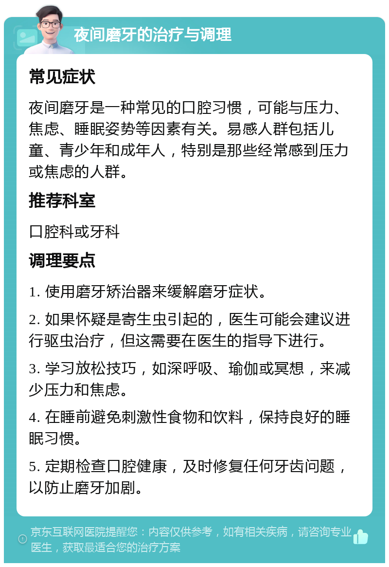 夜间磨牙的治疗与调理 常见症状 夜间磨牙是一种常见的口腔习惯，可能与压力、焦虑、睡眠姿势等因素有关。易感人群包括儿童、青少年和成年人，特别是那些经常感到压力或焦虑的人群。 推荐科室 口腔科或牙科 调理要点 1. 使用磨牙矫治器来缓解磨牙症状。 2. 如果怀疑是寄生虫引起的，医生可能会建议进行驱虫治疗，但这需要在医生的指导下进行。 3. 学习放松技巧，如深呼吸、瑜伽或冥想，来减少压力和焦虑。 4. 在睡前避免刺激性食物和饮料，保持良好的睡眠习惯。 5. 定期检查口腔健康，及时修复任何牙齿问题，以防止磨牙加剧。