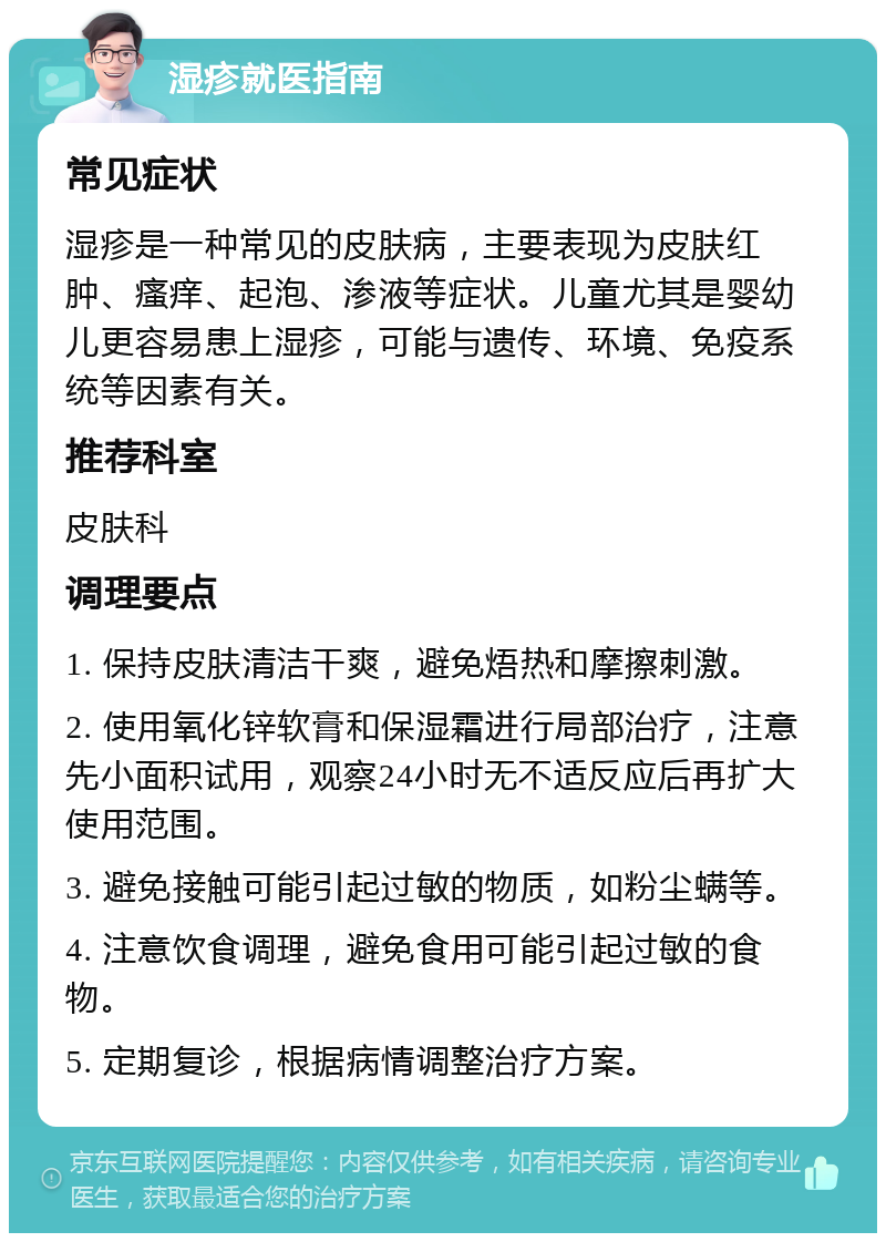 湿疹就医指南 常见症状 湿疹是一种常见的皮肤病，主要表现为皮肤红肿、瘙痒、起泡、渗液等症状。儿童尤其是婴幼儿更容易患上湿疹，可能与遗传、环境、免疫系统等因素有关。 推荐科室 皮肤科 调理要点 1. 保持皮肤清洁干爽，避免焐热和摩擦刺激。 2. 使用氧化锌软膏和保湿霜进行局部治疗，注意先小面积试用，观察24小时无不适反应后再扩大使用范围。 3. 避免接触可能引起过敏的物质，如粉尘螨等。 4. 注意饮食调理，避免食用可能引起过敏的食物。 5. 定期复诊，根据病情调整治疗方案。