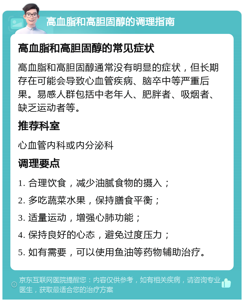 高血脂和高胆固醇的调理指南 高血脂和高胆固醇的常见症状 高血脂和高胆固醇通常没有明显的症状，但长期存在可能会导致心血管疾病、脑卒中等严重后果。易感人群包括中老年人、肥胖者、吸烟者、缺乏运动者等。 推荐科室 心血管内科或内分泌科 调理要点 1. 合理饮食，减少油腻食物的摄入； 2. 多吃蔬菜水果，保持膳食平衡； 3. 适量运动，增强心肺功能； 4. 保持良好的心态，避免过度压力； 5. 如有需要，可以使用鱼油等药物辅助治疗。