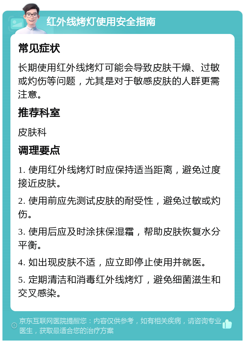 红外线烤灯使用安全指南 常见症状 长期使用红外线烤灯可能会导致皮肤干燥、过敏或灼伤等问题，尤其是对于敏感皮肤的人群更需注意。 推荐科室 皮肤科 调理要点 1. 使用红外线烤灯时应保持适当距离，避免过度接近皮肤。 2. 使用前应先测试皮肤的耐受性，避免过敏或灼伤。 3. 使用后应及时涂抹保湿霜，帮助皮肤恢复水分平衡。 4. 如出现皮肤不适，应立即停止使用并就医。 5. 定期清洁和消毒红外线烤灯，避免细菌滋生和交叉感染。