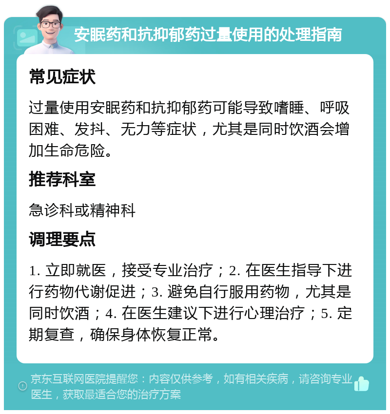 安眠药和抗抑郁药过量使用的处理指南 常见症状 过量使用安眠药和抗抑郁药可能导致嗜睡、呼吸困难、发抖、无力等症状，尤其是同时饮酒会增加生命危险。 推荐科室 急诊科或精神科 调理要点 1. 立即就医，接受专业治疗；2. 在医生指导下进行药物代谢促进；3. 避免自行服用药物，尤其是同时饮酒；4. 在医生建议下进行心理治疗；5. 定期复查，确保身体恢复正常。