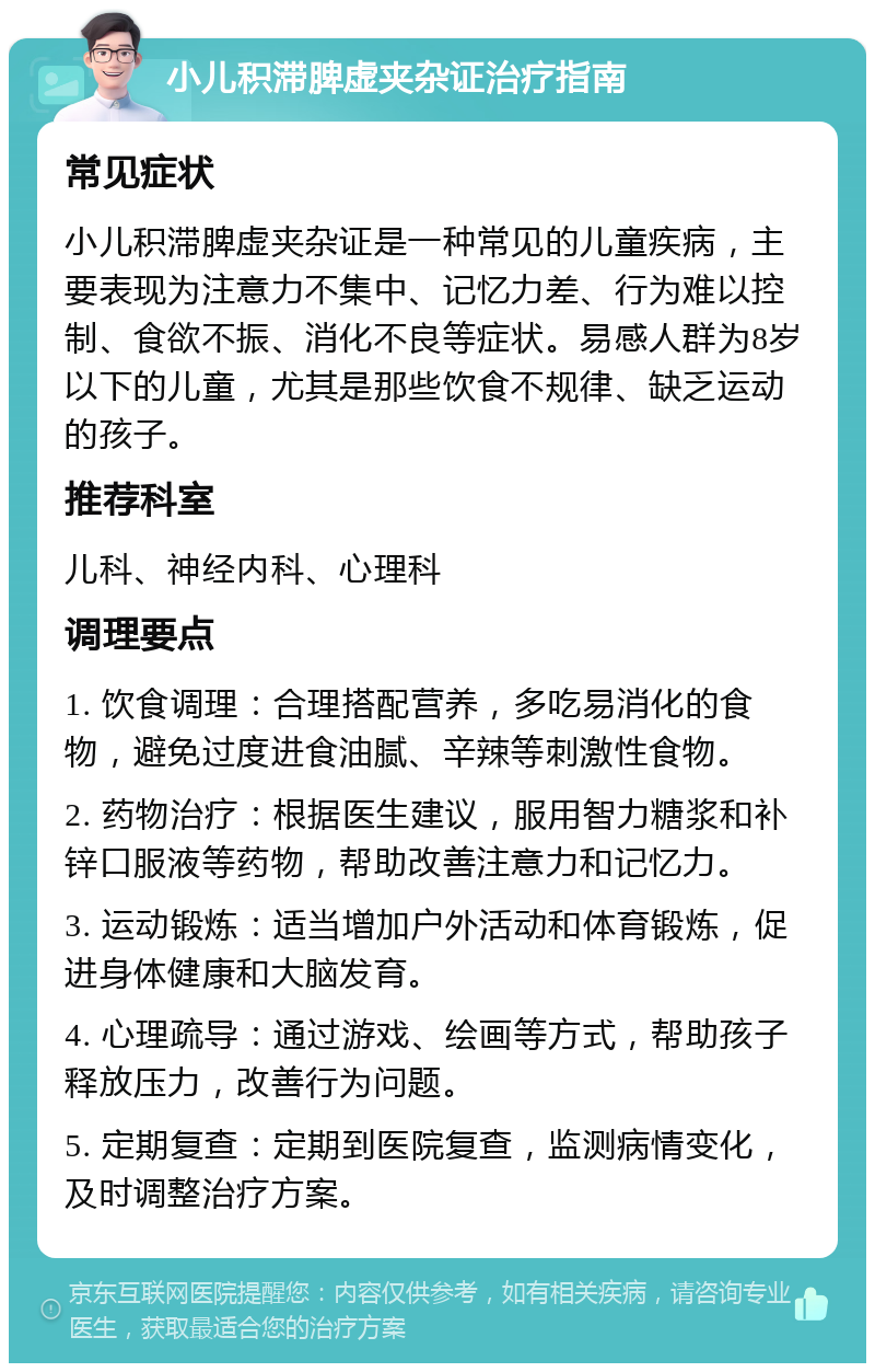 小儿积滞脾虚夹杂证治疗指南 常见症状 小儿积滞脾虚夹杂证是一种常见的儿童疾病，主要表现为注意力不集中、记忆力差、行为难以控制、食欲不振、消化不良等症状。易感人群为8岁以下的儿童，尤其是那些饮食不规律、缺乏运动的孩子。 推荐科室 儿科、神经内科、心理科 调理要点 1. 饮食调理：合理搭配营养，多吃易消化的食物，避免过度进食油腻、辛辣等刺激性食物。 2. 药物治疗：根据医生建议，服用智力糖浆和补锌口服液等药物，帮助改善注意力和记忆力。 3. 运动锻炼：适当增加户外活动和体育锻炼，促进身体健康和大脑发育。 4. 心理疏导：通过游戏、绘画等方式，帮助孩子释放压力，改善行为问题。 5. 定期复查：定期到医院复查，监测病情变化，及时调整治疗方案。