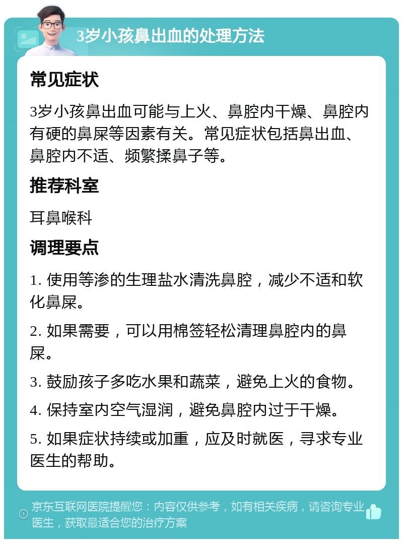 3岁小孩鼻出血的处理方法 常见症状 3岁小孩鼻出血可能与上火、鼻腔内干燥、鼻腔内有硬的鼻屎等因素有关。常见症状包括鼻出血、鼻腔内不适、频繁揉鼻子等。 推荐科室 耳鼻喉科 调理要点 1. 使用等渗的生理盐水清洗鼻腔，减少不适和软化鼻屎。 2. 如果需要，可以用棉签轻松清理鼻腔内的鼻屎。 3. 鼓励孩子多吃水果和蔬菜，避免上火的食物。 4. 保持室内空气湿润，避免鼻腔内过于干燥。 5. 如果症状持续或加重，应及时就医，寻求专业医生的帮助。