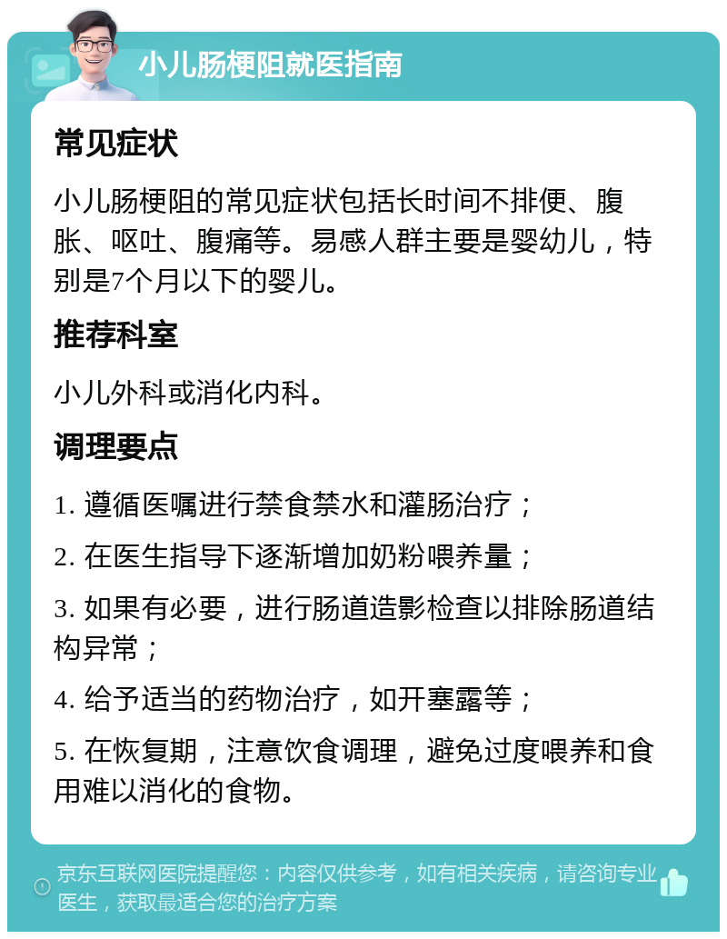 小儿肠梗阻就医指南 常见症状 小儿肠梗阻的常见症状包括长时间不排便、腹胀、呕吐、腹痛等。易感人群主要是婴幼儿，特别是7个月以下的婴儿。 推荐科室 小儿外科或消化内科。 调理要点 1. 遵循医嘱进行禁食禁水和灌肠治疗； 2. 在医生指导下逐渐增加奶粉喂养量； 3. 如果有必要，进行肠道造影检查以排除肠道结构异常； 4. 给予适当的药物治疗，如开塞露等； 5. 在恢复期，注意饮食调理，避免过度喂养和食用难以消化的食物。