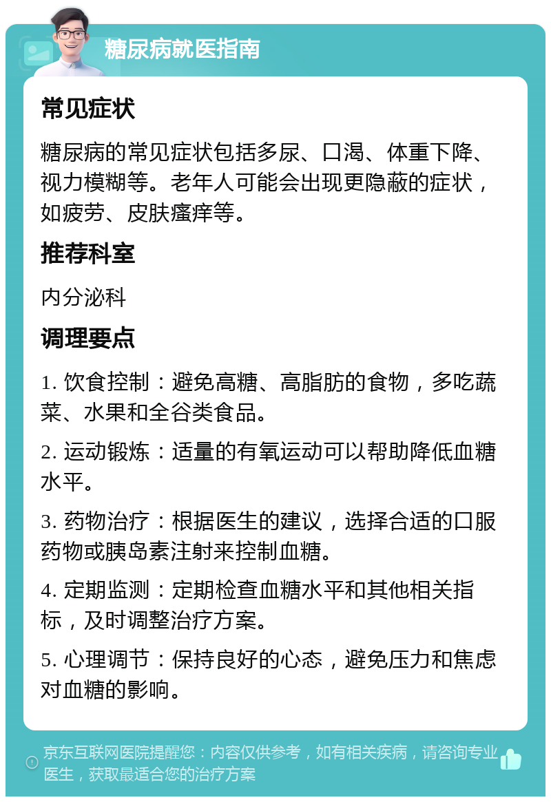 糖尿病就医指南 常见症状 糖尿病的常见症状包括多尿、口渴、体重下降、视力模糊等。老年人可能会出现更隐蔽的症状，如疲劳、皮肤瘙痒等。 推荐科室 内分泌科 调理要点 1. 饮食控制：避免高糖、高脂肪的食物，多吃蔬菜、水果和全谷类食品。 2. 运动锻炼：适量的有氧运动可以帮助降低血糖水平。 3. 药物治疗：根据医生的建议，选择合适的口服药物或胰岛素注射来控制血糖。 4. 定期监测：定期检查血糖水平和其他相关指标，及时调整治疗方案。 5. 心理调节：保持良好的心态，避免压力和焦虑对血糖的影响。