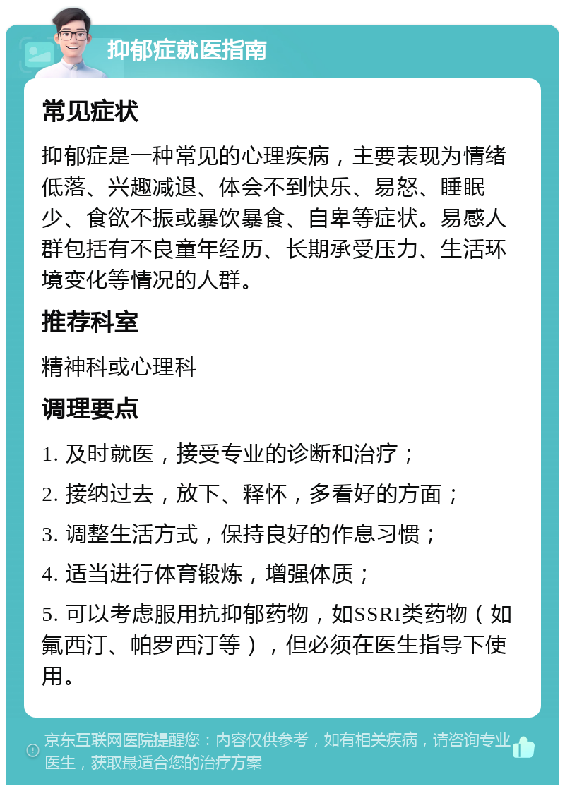 抑郁症就医指南 常见症状 抑郁症是一种常见的心理疾病，主要表现为情绪低落、兴趣减退、体会不到快乐、易怒、睡眠少、食欲不振或暴饮暴食、自卑等症状。易感人群包括有不良童年经历、长期承受压力、生活环境变化等情况的人群。 推荐科室 精神科或心理科 调理要点 1. 及时就医，接受专业的诊断和治疗； 2. 接纳过去，放下、释怀，多看好的方面； 3. 调整生活方式，保持良好的作息习惯； 4. 适当进行体育锻炼，增强体质； 5. 可以考虑服用抗抑郁药物，如SSRI类药物（如氟西汀、帕罗西汀等），但必须在医生指导下使用。