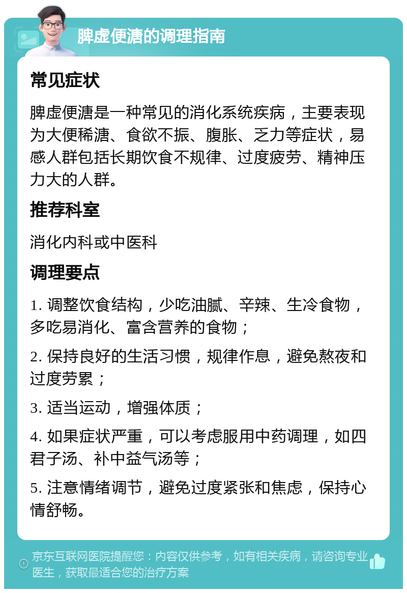 脾虚便溏的调理指南 常见症状 脾虚便溏是一种常见的消化系统疾病，主要表现为大便稀溏、食欲不振、腹胀、乏力等症状，易感人群包括长期饮食不规律、过度疲劳、精神压力大的人群。 推荐科室 消化内科或中医科 调理要点 1. 调整饮食结构，少吃油腻、辛辣、生冷食物，多吃易消化、富含营养的食物； 2. 保持良好的生活习惯，规律作息，避免熬夜和过度劳累； 3. 适当运动，增强体质； 4. 如果症状严重，可以考虑服用中药调理，如四君子汤、补中益气汤等； 5. 注意情绪调节，避免过度紧张和焦虑，保持心情舒畅。