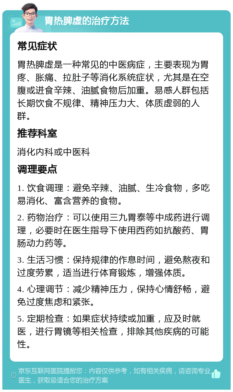 胃热脾虚的治疗方法 常见症状 胃热脾虚是一种常见的中医病症，主要表现为胃疼、胀痛、拉肚子等消化系统症状，尤其是在空腹或进食辛辣、油腻食物后加重。易感人群包括长期饮食不规律、精神压力大、体质虚弱的人群。 推荐科室 消化内科或中医科 调理要点 1. 饮食调理：避免辛辣、油腻、生冷食物，多吃易消化、富含营养的食物。 2. 药物治疗：可以使用三九胃泰等中成药进行调理，必要时在医生指导下使用西药如抗酸药、胃肠动力药等。 3. 生活习惯：保持规律的作息时间，避免熬夜和过度劳累，适当进行体育锻炼，增强体质。 4. 心理调节：减少精神压力，保持心情舒畅，避免过度焦虑和紧张。 5. 定期检查：如果症状持续或加重，应及时就医，进行胃镜等相关检查，排除其他疾病的可能性。