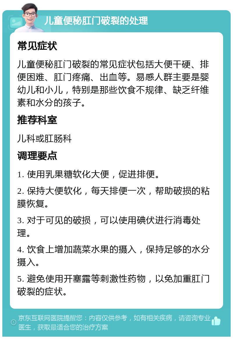 儿童便秘肛门破裂的处理 常见症状 儿童便秘肛门破裂的常见症状包括大便干硬、排便困难、肛门疼痛、出血等。易感人群主要是婴幼儿和小儿，特别是那些饮食不规律、缺乏纤维素和水分的孩子。 推荐科室 儿科或肛肠科 调理要点 1. 使用乳果糖软化大便，促进排便。 2. 保持大便软化，每天排便一次，帮助破损的粘膜恢复。 3. 对于可见的破损，可以使用碘伏进行消毒处理。 4. 饮食上增加蔬菜水果的摄入，保持足够的水分摄入。 5. 避免使用开塞露等刺激性药物，以免加重肛门破裂的症状。