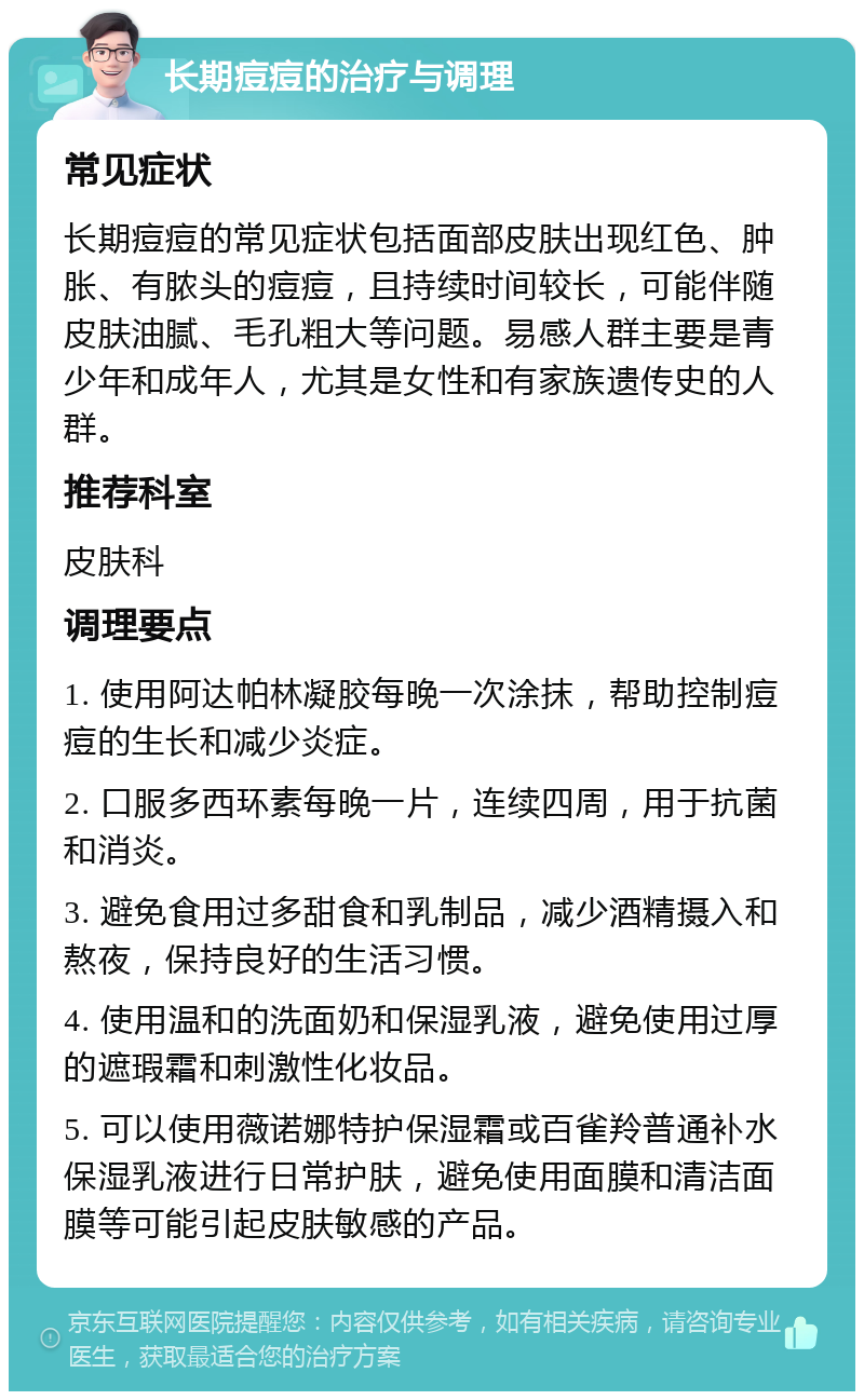 长期痘痘的治疗与调理 常见症状 长期痘痘的常见症状包括面部皮肤出现红色、肿胀、有脓头的痘痘，且持续时间较长，可能伴随皮肤油腻、毛孔粗大等问题。易感人群主要是青少年和成年人，尤其是女性和有家族遗传史的人群。 推荐科室 皮肤科 调理要点 1. 使用阿达帕林凝胶每晚一次涂抹，帮助控制痘痘的生长和减少炎症。 2. 口服多西环素每晚一片，连续四周，用于抗菌和消炎。 3. 避免食用过多甜食和乳制品，减少酒精摄入和熬夜，保持良好的生活习惯。 4. 使用温和的洗面奶和保湿乳液，避免使用过厚的遮瑕霜和刺激性化妆品。 5. 可以使用薇诺娜特护保湿霜或百雀羚普通补水保湿乳液进行日常护肤，避免使用面膜和清洁面膜等可能引起皮肤敏感的产品。