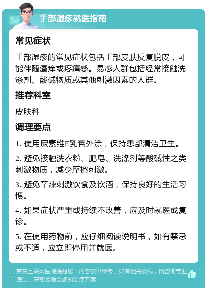 手部湿疹就医指南 常见症状 手部湿疹的常见症状包括手部皮肤反复脱皮，可能伴随瘙痒或疼痛感。易感人群包括经常接触洗涤剂、酸碱物质或其他刺激因素的人群。 推荐科室 皮肤科 调理要点 1. 使用尿素维E乳膏外涂，保持患部清洁卫生。 2. 避免接触洗衣粉、肥皂、洗涤剂等酸碱性之类刺激物质，减少摩擦刺激。 3. 避免辛辣刺激饮食及饮酒，保持良好的生活习惯。 4. 如果症状严重或持续不改善，应及时就医或复诊。 5. 在使用药物前，应仔细阅读说明书，如有禁忌或不适，应立即停用并就医。