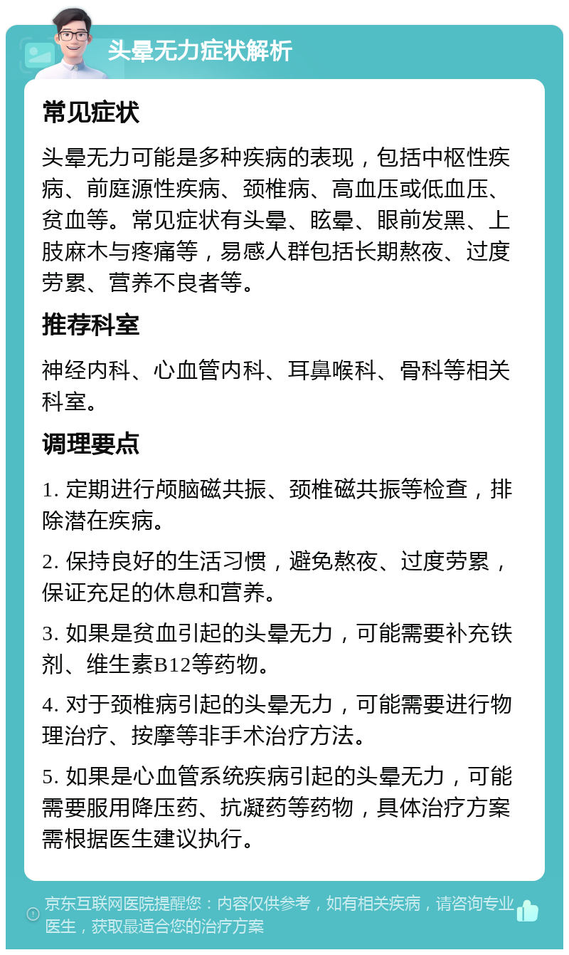 头晕无力症状解析 常见症状 头晕无力可能是多种疾病的表现，包括中枢性疾病、前庭源性疾病、颈椎病、高血压或低血压、贫血等。常见症状有头晕、眩晕、眼前发黑、上肢麻木与疼痛等，易感人群包括长期熬夜、过度劳累、营养不良者等。 推荐科室 神经内科、心血管内科、耳鼻喉科、骨科等相关科室。 调理要点 1. 定期进行颅脑磁共振、颈椎磁共振等检查，排除潜在疾病。 2. 保持良好的生活习惯，避免熬夜、过度劳累，保证充足的休息和营养。 3. 如果是贫血引起的头晕无力，可能需要补充铁剂、维生素B12等药物。 4. 对于颈椎病引起的头晕无力，可能需要进行物理治疗、按摩等非手术治疗方法。 5. 如果是心血管系统疾病引起的头晕无力，可能需要服用降压药、抗凝药等药物，具体治疗方案需根据医生建议执行。