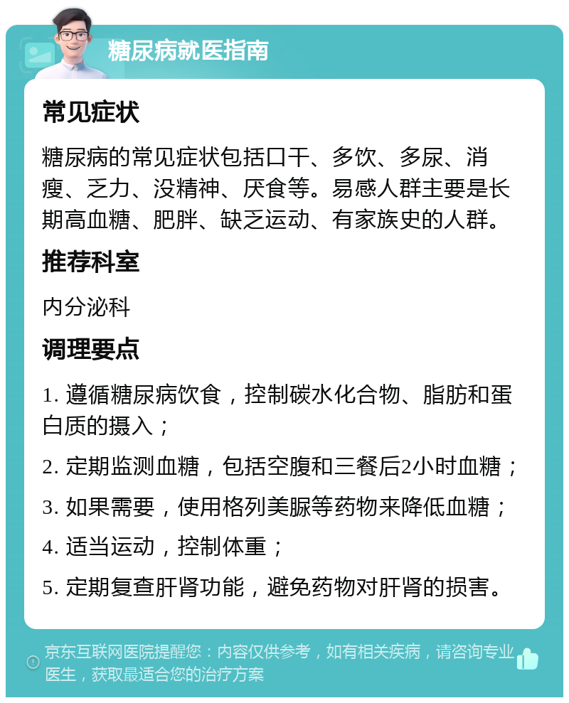 糖尿病就医指南 常见症状 糖尿病的常见症状包括口干、多饮、多尿、消瘦、乏力、没精神、厌食等。易感人群主要是长期高血糖、肥胖、缺乏运动、有家族史的人群。 推荐科室 内分泌科 调理要点 1. 遵循糖尿病饮食，控制碳水化合物、脂肪和蛋白质的摄入； 2. 定期监测血糖，包括空腹和三餐后2小时血糖； 3. 如果需要，使用格列美脲等药物来降低血糖； 4. 适当运动，控制体重； 5. 定期复查肝肾功能，避免药物对肝肾的损害。