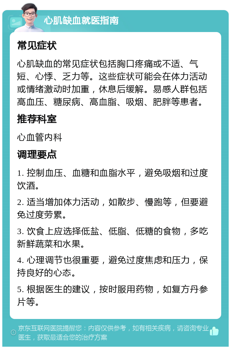 心肌缺血就医指南 常见症状 心肌缺血的常见症状包括胸口疼痛或不适、气短、心悸、乏力等。这些症状可能会在体力活动或情绪激动时加重，休息后缓解。易感人群包括高血压、糖尿病、高血脂、吸烟、肥胖等患者。 推荐科室 心血管内科 调理要点 1. 控制血压、血糖和血脂水平，避免吸烟和过度饮酒。 2. 适当增加体力活动，如散步、慢跑等，但要避免过度劳累。 3. 饮食上应选择低盐、低脂、低糖的食物，多吃新鲜蔬菜和水果。 4. 心理调节也很重要，避免过度焦虑和压力，保持良好的心态。 5. 根据医生的建议，按时服用药物，如复方丹参片等。