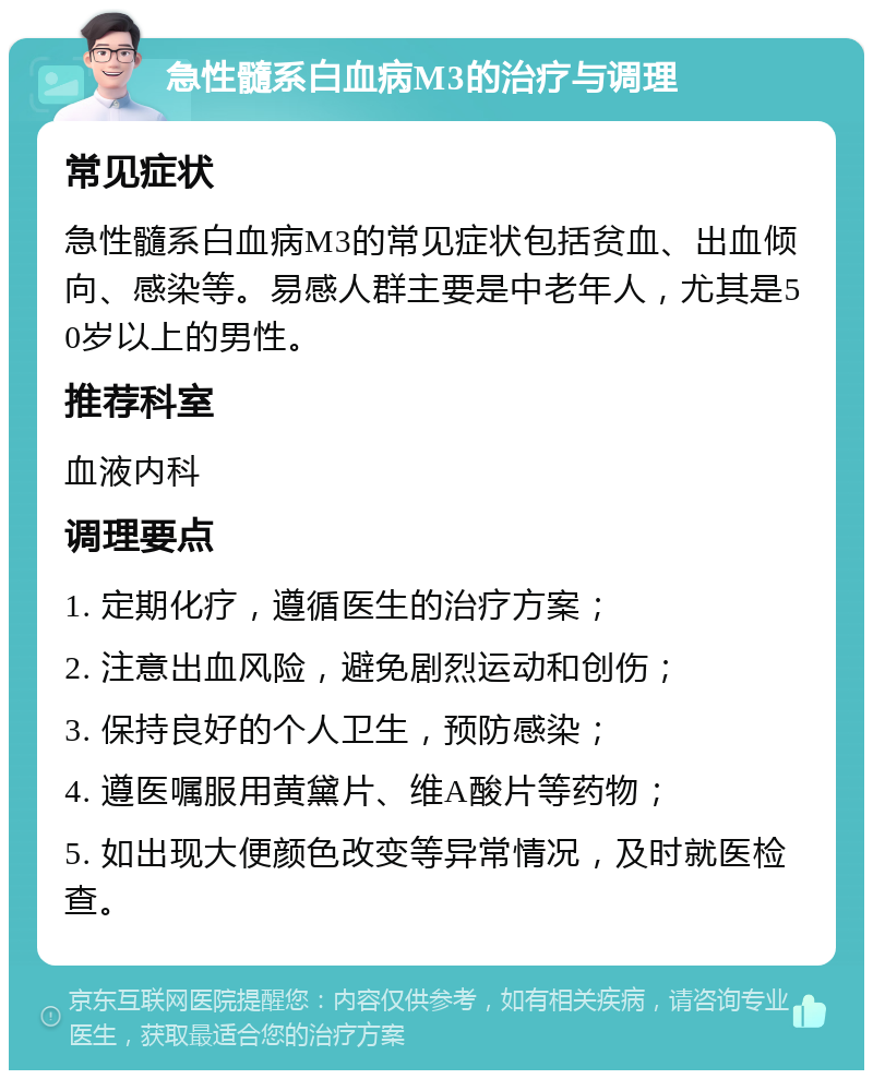 急性髓系白血病M3的治疗与调理 常见症状 急性髓系白血病M3的常见症状包括贫血、出血倾向、感染等。易感人群主要是中老年人，尤其是50岁以上的男性。 推荐科室 血液内科 调理要点 1. 定期化疗，遵循医生的治疗方案； 2. 注意出血风险，避免剧烈运动和创伤； 3. 保持良好的个人卫生，预防感染； 4. 遵医嘱服用黄黛片、维A酸片等药物； 5. 如出现大便颜色改变等异常情况，及时就医检查。