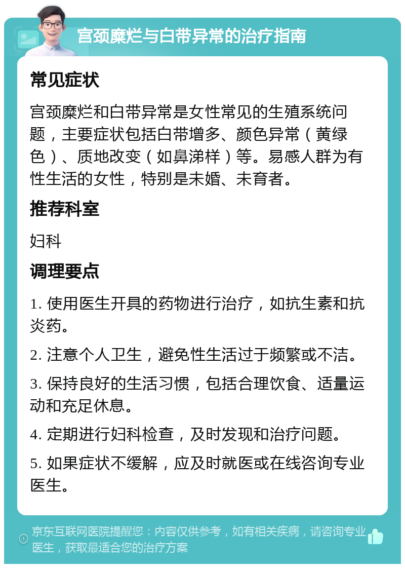 宫颈糜烂与白带异常的治疗指南 常见症状 宫颈糜烂和白带异常是女性常见的生殖系统问题，主要症状包括白带增多、颜色异常（黄绿色）、质地改变（如鼻涕样）等。易感人群为有性生活的女性，特别是未婚、未育者。 推荐科室 妇科 调理要点 1. 使用医生开具的药物进行治疗，如抗生素和抗炎药。 2. 注意个人卫生，避免性生活过于频繁或不洁。 3. 保持良好的生活习惯，包括合理饮食、适量运动和充足休息。 4. 定期进行妇科检查，及时发现和治疗问题。 5. 如果症状不缓解，应及时就医或在线咨询专业医生。