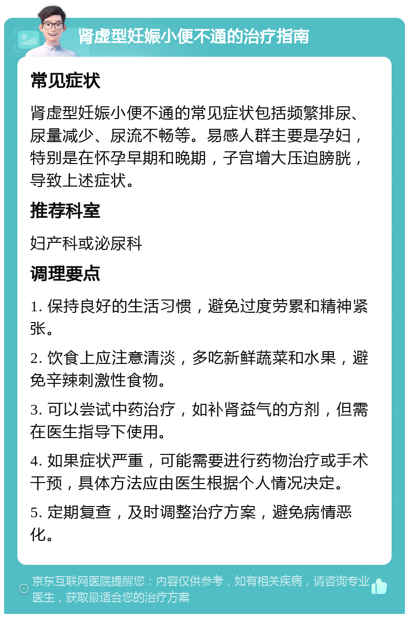 肾虚型妊娠小便不通的治疗指南 常见症状 肾虚型妊娠小便不通的常见症状包括频繁排尿、尿量减少、尿流不畅等。易感人群主要是孕妇，特别是在怀孕早期和晚期，子宫增大压迫膀胱，导致上述症状。 推荐科室 妇产科或泌尿科 调理要点 1. 保持良好的生活习惯，避免过度劳累和精神紧张。 2. 饮食上应注意清淡，多吃新鲜蔬菜和水果，避免辛辣刺激性食物。 3. 可以尝试中药治疗，如补肾益气的方剂，但需在医生指导下使用。 4. 如果症状严重，可能需要进行药物治疗或手术干预，具体方法应由医生根据个人情况决定。 5. 定期复查，及时调整治疗方案，避免病情恶化。